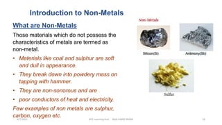 Introduction to Non-Metals
What are Non-Metals
Those materials which do not possess the
characteristics of metals are termed as
non-metal.
• Materials like coal and sulphur are soft
and dull in appearance.
• They break down into powdery mass on
tapping with hammer.
• They are non-sonorous and are
• poor conductors of heat and electricity.
Few examples of non metals are sulphur,
carbon, oxygen etc.
4/7/2021 ACE Learning Hub Mob:93600 48588 18
 