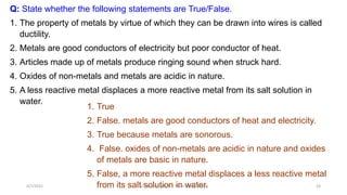 Q: State whether the following statements are True/False.
1. The property of metals by virtue of which they can be drawn into wires is called
ductility.
2. Metals are good conductors of electricity but poor conductor of heat.
3. Articles made up of metals produce ringing sound when struck hard.
4. Oxides of non-metals and metals are acidic in nature.
5. A less reactive metal displaces a more reactive metal from its salt solution in
water.
1. True
2. False. metals are good conductors of heat and electricity.
3. True because metals are sonorous.
4. False. oxides of non-metals are acidic in nature and oxides
of metals are basic in nature.
5. False, a more reactive metal displaces a less reactive metal
from its salt solution in water.
4/7/2021 ACE Learning Hub Mob:93600 48588 24
 