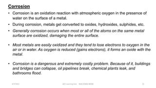 Corrosion
• Corrosion is an oxidation reaction with atmospheric oxygen in the presence of
water on the surface of a metal.
• During corrosion, metals get converted to oxides, hydroxides, sulphides, etc.
• Generally corrosion occurs when most or all of the atoms on the same metal
surface are oxidized, damaging the entire surface.
• Most metals are easily oxidized and they tend to lose electrons to oxygen in the
air or in water. As oxygen is reduced (gains electrons), it forms an oxide with the
metal.
• Corrosion is a dangerous and extremely costly problem. Because of it, buildings
and bridges can collapse, oil pipelines break, chemical plants leak, and
bathrooms flood.
4/7/2021 ACE Learning Hub Mob:93600 48588 25
 