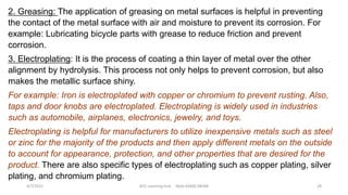 2. Greasing: The application of greasing on metal surfaces is helpful in preventing
the contact of the metal surface with air and moisture to prevent its corrosion. For
example: Lubricating bicycle parts with grease to reduce friction and prevent
corrosion.
3. Electroplating: It is the process of coating a thin layer of metal over the other
alignment by hydrolysis. This process not only helps to prevent corrosion, but also
makes the metallic surface shiny.
For example: Iron is electroplated with copper or chromium to prevent rusting. Also,
taps and door knobs are electroplated. Electroplating is widely used in industries
such as automobile, airplanes, electronics, jewelry, and toys.
Electroplating is helpful for manufacturers to utilize inexpensive metals such as steel
or zinc for the majority of the products and then apply different metals on the outside
to account for appearance, protection, and other properties that are desired for the
product. There are also specific types of electroplating such as copper plating, silver
plating, and chromium plating.
4/7/2021 ACE Learning Hub Mob:93600 48588 28
 