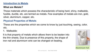 Introduction to Metals
What are Metals?
Those materials which possess the characteristic of being hard, shiny, malleable,
fusible, ductile, etc. are termed as metals. Few examples of metals are iron, gold,
silver, aluminium, copper, etc.
Physical Properties of Metals
These are the properties which we come to know by just touching, seeing, color,
etc.
1. Malleable:
It is that property of metals which allows them to be beaten into
the thin sheets. Due to presence of this property, the shape of
iron nail and aluminium wire can be changed on beating.
4/7/2021 ACE Learning Hub Mob:93600 48588 6
 