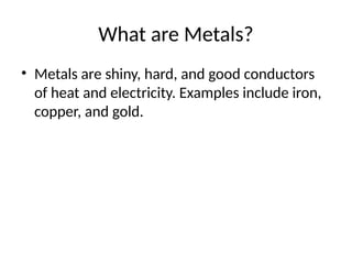 What are Metals?
• Metals are shiny, hard, and good conductors
of heat and electricity. Examples include iron,
copper, and gold.
 