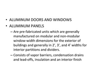 ALUMINUM DOORS AND WINDOWS ALUMINUM PANELS  Are pre-fabricated units which are generally manufactured on modular and non-modular window-width dimensions for the exterior of buildings and generally in 2’, 3’, and 4’ widths for interior partitions and dividers. Consists of vapor barriers, condensation drains and lead-offs, insulation and an interior finish 