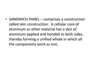 SANDWICH PANEL – comprises a construction called skin construction.  A cellular core of aluminum or other material has a skin of aluminum applied and bonded to both sides, thereby forming a unified whole in which all the components work as one. 