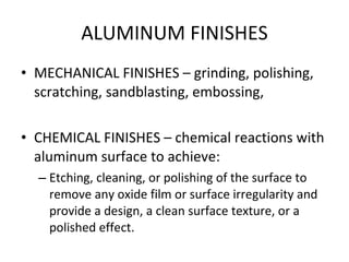 ALUMINUM FINISHES MECHANICAL FINISHES – grinding, polishing, scratching, sandblasting, embossing, CHEMICAL FINISHES – chemical reactions with aluminum surface to achieve: Etching, cleaning, or polishing of the surface to remove any oxide film or surface irregularity and provide a design, a clean surface texture, or a polished effect. 
