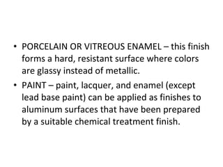 PORCELAIN OR VITREOUS ENAMEL – this finish forms a hard, resistant surface where colors are glassy instead of metallic. PAINT – paint, lacquer, and enamel (except lead base paint) can be applied as finishes to aluminum surfaces that have been prepared by a suitable chemical treatment finish. 