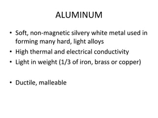 ALUMINUM Soft, non-magnetic silvery white metal used in forming many hard, light alloys High thermal and electrical conductivity Light in weight (1/3 of iron, brass or copper) Ductile, malleable 
