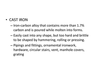 CAST IRON Iron-carbon alloy that contains more than 1.7% carbon and is poured while molten into forms. Easily cast into any shape, but too hard and brittle to be shaped by hammering, rolling or pressing. Pipings and fittings, ornamental ironwork, hardware, circular stairs, vent, manhole covers, grating 