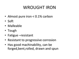WROUGHT IRON Almost pure iron < 0.1% carbon Soft Malleable Tough Fatigue –resistant Resistant to progressive corrosion Has good machinability, can be forged,bent,rolled, drawn and spun 