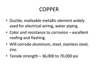 COPPER Ductile, malleable metallic element widely used for electrical wiring, water piping. Color and resistance to corrosion – excellent roofing and flashing. Will corrode aluminum, steel, stainless steel, zinc. Tensile strength – 36,000 to 70,000 psi 
