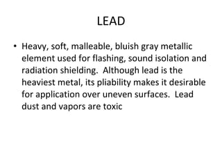 LEAD Heavy, soft, malleable, bluish gray metallic element used for flashing, sound isolation and radiation shielding.  Although lead is the heaviest metal, its pliability makes it desirable for application over uneven surfaces.  Lead dust and vapors are toxic 