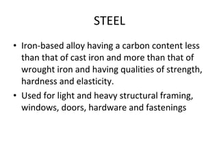 STEEL Iron-based alloy having a carbon content less than that of cast iron and more than that of wrought iron and having qualities of strength, hardness and elasticity. Used for light and heavy structural framing, windows, doors, hardware and fastenings 