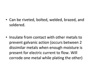 Can be riveted, bolted, welded, brazed, and soldered. Insulate from contact with other metals to prevent galvanic action (occurs between 2 dissimilar metals when enough moisture is present for electric current to flow. Will corrode one metal while plating the other) 