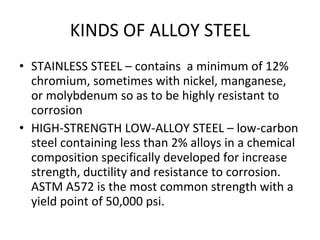 KINDS OF ALLOY STEEL STAINLESS STEEL – contains  a minimum of 12% chromium, sometimes with nickel, manganese, or molybdenum so as to be highly resistant to corrosion HIGH-STRENGTH LOW-ALLOY STEEL – low-carbon steel containing less than 2% alloys in a chemical composition specifically developed for increase strength, ductility and resistance to corrosion. ASTM A572 is the most common strength with a yield point of 50,000 psi. 