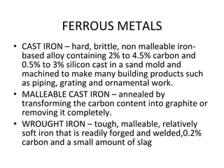 FERROUS METALS CAST IRON – hard, brittle, non malleable iron-based alloy containing 2% to 4.5% carbon and 0.5% to 3% silicon cast in a sand mold and machined to make many building products such as piping, grating and ornamental work. MALLEABLE CAST IRON – annealed by transforming the carbon content into graphite or removing it completely. WROUGHT IRON – tough, malleable, relatively soft iron that is readily forged and welded,0.2% carbon and a small amount of slag 