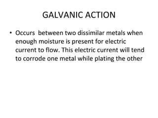 GALVANIC ACTION Occurs  between two dissimilar metals when enough moisture is present for electric current to flow. This electric current will tend to corrode one metal while plating the other 