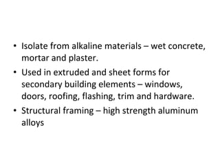 Isolate from alkaline materials – wet concrete, mortar and plaster. Used in extruded and sheet forms for secondary building elements – windows, doors, roofing, flashing, trim and hardware. Structural framing – high strength aluminum alloys 