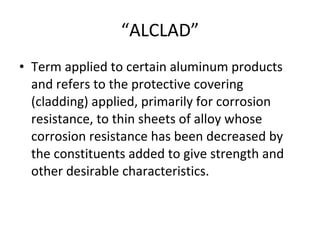 “ ALCLAD” Term applied to certain aluminum products and refers to the protective covering (cladding) applied, primarily for corrosion resistance, to thin sheets of alloy whose corrosion resistance has been decreased by the constituents added to give strength and other desirable characteristics. 
