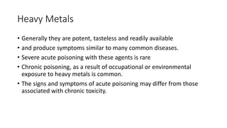 Heavy Metals
• Generally they are potent, tasteless and readily available
• and produce symptoms similar to many common diseases.
• Severe acute poisoning with these agents is rare
• Chronic poisoning, as a result of occupational or environmental
exposure to heavy metals is common.
• The signs and symptoms of acute poisoning may differ from those
associated with chronic toxicity.
 