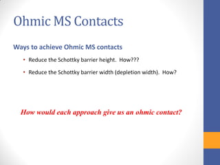 Ohmic MS Contacts
Ways to achieve Ohmic MS contacts
• Reduce the Schottky barrier height. How???
• Reduce the Schottky barrier width (depletion width). How?
How would each approach give us an ohmic contact?
 