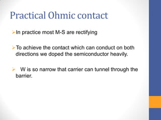 Practical Ohmic contact
In practice most M-S are rectifying
To achieve the contact which can conduct on both
directions we doped the semiconductor heavily.
 W is so narrow that carrier can tunnel through the
barrier.
 