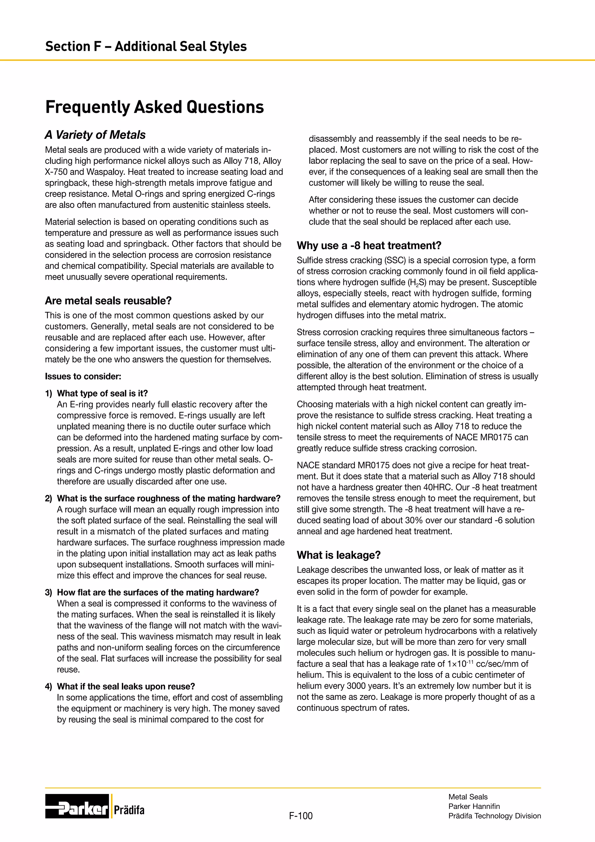 A Variety of Metals
Metal seals are produced with a wide variety of materials in-
cluding high performance nickel alloys such as Alloy 718, Alloy
X-750 and Waspaloy. Heat treated to increase seating load and
springback, these high-strength metals improve fatigue and
creep resistance. Metal O-rings and spring energized C-rings
are also often manufactured from austenitic stainless steels.
Material selection is based on operating conditions such as
temperature and pressure as well as performance issues such
as seating load and springback. Other factors that should be
considered in the selection process are corrosion resistance
and chemical compatibility. Special materials are available to
meet unusually severe operational requirements.
Are metal seals reusable?
This is one of the most common questions asked by our
customers. Generally, metal seals are not considered to be
reusable and are replaced after each use. However, after
considering a few important issues, the customer must ulti-
mately be the one who answers the question for themselves.
Issues to consider:
1)	 What type of seal is it?
An E-ring provides nearly full elastic recovery after the
compressive force is removed. E-rings usually are left
unplated meaning there is no ductile outer surface which
can be deformed into the hardened mating surface by com-
pression. As a result, unplated E-rings and other low load
seals are more suited for reuse than other metal seals. O-
rings and C-rings undergo mostly plastic deformation and
therefore are usually discarded after one use.
2)	 What is the surface roughness of the mating hardware?
A rough surface will mean an equally rough impression into
the soft plated surface of the seal. Reinstalling the seal will
result in a mismatch of the plated surfaces and mating
hardware surfaces. The surface roughness impression made
in the plating upon initial installation may act as leak paths
upon subsequent installations. Smooth surfaces will mini-
mize this effect and improve the chances for seal reuse.
3)	 How flat are the surfaces of the mating hardware?
When a seal is compressed it conforms to the waviness of
the mating surfaces. When the seal is reinstalled it is likely
that the waviness of the flange will not match with the wavi-
ness of the seal. This waviness mismatch may result in leak
paths and non-uniform sealing forces on the circumference
of the seal. Flat surfaces will increase the possibility for seal
reuse.
4)	 What if the seal leaks upon reuse?
In some applications the time, effort and cost of assembling
the equipment or machinery is very high. The money saved
by reusing the seal is minimal compared to the cost for
Frequently Asked Questions
disassembly and reassembly if the seal needs to be re-
placed. Most customers are not willing to risk the cost of the
labor replacing the seal to save on the price of a seal. How-
ever, if the consequences of a leaking seal are small then the
customer will likely be willing to reuse the seal.
After considering these issues the customer can decide
whether or not to reuse the seal. Most customers will con-
clude that the seal should be replaced after each use.
Why use a -8 heat treatment?
Sulfide stress cracking (SSC) is a special corrosion type, a form
of stress corrosion cracking commonly found in oil field applica-
tions where hydrogen sulfide (H2S) may be present. Susceptible
alloys, especially steels, react with hydrogen sulfide, forming
metal sulfides and elementary atomic hydrogen. The atomic
hydrogen diffuses into the metal matrix.
Stress corrosion cracking requires three simultaneous factors –
surface tensile stress, alloy and environment. The alteration or
elimination of any one of them can prevent this attack. Where
possible, the alteration of the environment or the choice of a
different alloy is the best solution. Elimination of stress is usually
attempted through heat treatment.
Choosing materials with a high nickel content can greatly im-
prove the resistance to sulfide stress cracking. Heat treating a
high nickel content material such as Alloy 718 to reduce the
tensile stress to meet the requirements of NACE MR0175 can
greatly reduce sulfide stress cracking corrosion.
NACE standard MR0175 does not give a recipe for heat treat-
ment. But it does state that a material such as Alloy 718 should
not have a hardness greater then 40HRC. Our -8 heat treatment
removes the tensile stress enough to meet the requirement, but
still give some strength. The -8 heat treatment will have a re-
duced seating load of about 30% over our standard -6 solution
anneal and age hardened heat treatment.
What is leakage?
Leakage describes the unwanted loss, or leak of matter as it
escapes its proper location. The matter may be liquid, gas or
even solid in the form of powder for example.
It is a fact that every single seal on the planet has a measurable
leakage rate. The leakage rate may be zero for some materials,
such as liquid water or petroleum hydrocarbons with a relatively
large molecular size, but will be more than zero for very small
molecules such helium or hydrogen gas. It is possible to manu-
facture a seal that has a leakage rate of 1×10-11
cc/sec/mm of
helium. This is equivalent to the loss of a cubic centimeter of
helium every 3000 years. It’s an extremely low number but it is
not the same as zero. Leakage is more properly thought of as a
continuous spectrum of rates.
Metal Seals
Parker Hannifin
Prädifa Technology Division
F-100
Section F – Additional Seal Styles
 