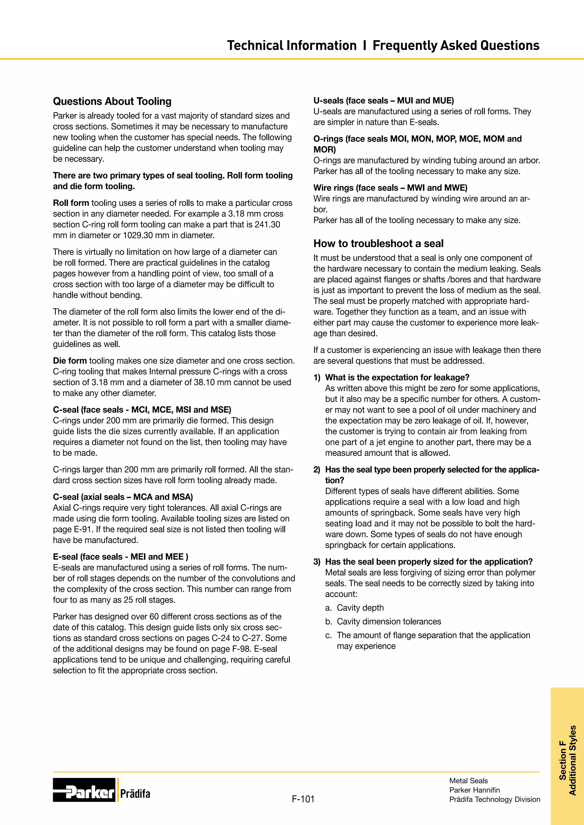 Questions About Tooling
Parker is already tooled for a vast majority of standard sizes and
cross sections. Sometimes it may be necessary to manufacture
new tooling when the customer has special needs. The following
guideline can help the customer understand when tooling may
be necessary.
There are two primary types of seal tooling. Roll form tooling
and die form tooling.
Roll form tooling uses a series of rolls to make a particular cross
section in any diameter needed. For example a 3.18 mm cross
section C-ring roll form tooling can make a part that is 241.30
mm in diameter or 1029.30 mm in diameter.
There is virtually no limitation on how large of a diameter can
be roll formed. There are practical guidelines in the catalog
pages however from a handling point of view, too small of a
cross section with too large of a diameter may be difficult to
handle without bending.
The diameter of the roll form also limits the lower end of the di-
ameter. It is not possible to roll form a part with a smaller diame-
ter than the diameter of the roll form. This catalog lists those
guidelines as well.
Die form tooling makes one size diameter and one cross section.
C-ring tooling that makes Internal pressure C-rings with a cross
section of 3.18 mm and a diameter of 38.10 mm cannot be used
to make any other diameter.
C-seal (face seals - MCI, MCE, MSI and MSE)
C-rings under 200 mm are primarily die formed. This design
guide lists the die sizes currently available. If an application
requires a diameter not found on the list, then tooling may have
to be made.
C-rings larger than 200 mm are primarily roll formed. All the stan-
dard cross section sizes have roll form tooling already made.
C-seal (axial seals – MCA and MSA)
Axial C-rings require very tight tolerances. All axial C-rings are
made using die form tooling. Available tooling sizes are listed on
page E-91. If the required seal size is not listed then tooling will
have be manufactured.
E-seal (face seals - MEI and MEE )
E-seals are manufactured using a series of roll forms. The num-
ber of roll stages depends on the number of the convolutions and
the complexity of the cross section. This number can range from
four to as many as 25 roll stages.
Parker has designed over 60 different cross sections as of the
date of this catalog. This design guide lists only six cross sec-
tions as standard cross sections on pages C-24 to C-27. Some
of the additional designs may be found on page F-98. E-seal
applications tend to be unique and challenging, requiring careful
selection to fit the appropriate cross section.
U-seals (face seals – MUI and MUE)
U-seals are manufactured using a series of roll forms. They
are simpler in nature than E-seals.
O-rings (face seals MOI, MON, MOP, MOE, MOM and
MOR)
O-rings are manufactured by winding tubing around an arbor.
Parker has all of the tooling necessary to make any size.
Wire rings (face seals – MWI and MWE)
Wire rings are manufactured by winding wire around an ar-
bor.
Parker has all of the tooling necessary to make any size.
How to troubleshoot a seal
It must be understood that a seal is only one component of
the hardware necessary to contain the medium leaking. Seals
are placed against flanges or shafts /bores and that hardware
is just as important to prevent the loss of medium as the seal.
The seal must be properly matched with appropriate hard-
ware. Together they function as a team, and an issue with
either part may cause the customer to experience more leak-
age than desired.
If a customer is experiencing an issue with leakage then there
are several questions that must be addressed.
1)	 What is the expectation for leakage?
As written above this might be zero for some applications,
but it also may be a specific number for others. A custom-
er may not want to see a pool of oil under machinery and
the expectation may be zero leakage of oil. If, however,
the customer is trying to contain air from leaking from
one part of a jet engine to another part, there may be a
measured amount that is allowed.
2)	 Has the seal type been properly selected for the applica-
tion?
Different types of seals have different abilities. Some
applications require a seal with a low load and high
amounts of springback. Some seals have very high
seating load and it may not be possible to bolt the hard-
ware down. Some types of seals do not have enough
springback for certain applications.
3)	 Has the seal been properly sized for the application?
Metal seals are less forgiving of sizing error than polymer
seals. The seal needs to be correctly sized by taking into
account:
a.	 Cavity depth
b.	 Cavity dimension tolerances
c.	 The amount of flange separation that the application
may experience
Metal Seals
Parker Hannifin
Prädifa Technology Division
F-101
Section
F
Additional
Styles
Technical Information I Frequently Asked Questions
 