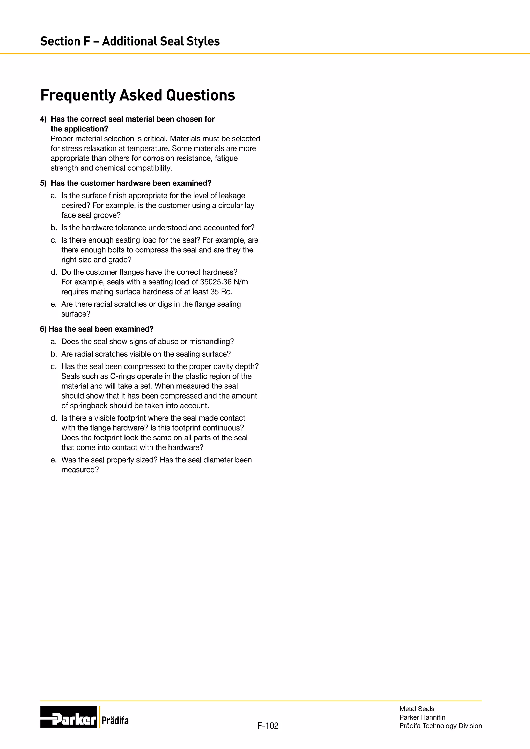 4)	 Has the correct seal material been chosen for
the application?
Proper material selection is critical. Materials must be selected
for stress relaxation at temperature. Some materials are more
appropriate than others for corrosion resistance, fatigue
strength and chemical compatibility.
5)	 Has the customer hardware been examined?
a.	 Is the surface finish appropriate for the level of leakage
desired? For example, is the customer using a circular lay
face seal groove?
b.	 Is the hardware tolerance understood and accounted for?
c.	 Is there enough seating load for the seal? For example, are
there enough bolts to compress the seal and are they the
right size and grade?
d.	 Do the customer flanges have the correct hardness?
For example, seals with a seating load of 35025.36 N/m
requires mating surface hardness of at least 35 Rc.
e.	 Are there radial scratches or digs in the flange sealing
surface?
6) Has the seal been examined?
a.	 Does the seal show signs of abuse or mishandling?
b. 	Are radial scratches visible on the sealing surface?
c.	 Has the seal been compressed to the proper cavity depth?
Seals such as C-rings operate in the plastic region of the
material and will take a set. When measured the seal
should show that it has been compressed and the amount
of springback should be taken into account.
d. 	Is there a visible footprint where the seal made contact
with the flange hardware? Is this footprint continuous?
Does the footprint look the same on all parts of the seal
that come into contact with the hardware?
e. 	Was the seal properly sized? Has the seal diameter been
measured?
Frequently Asked Questions
Metal Seals
Parker Hannifin
Prädifa Technology Division
F-102
Section F – Additional Seal Styles
 