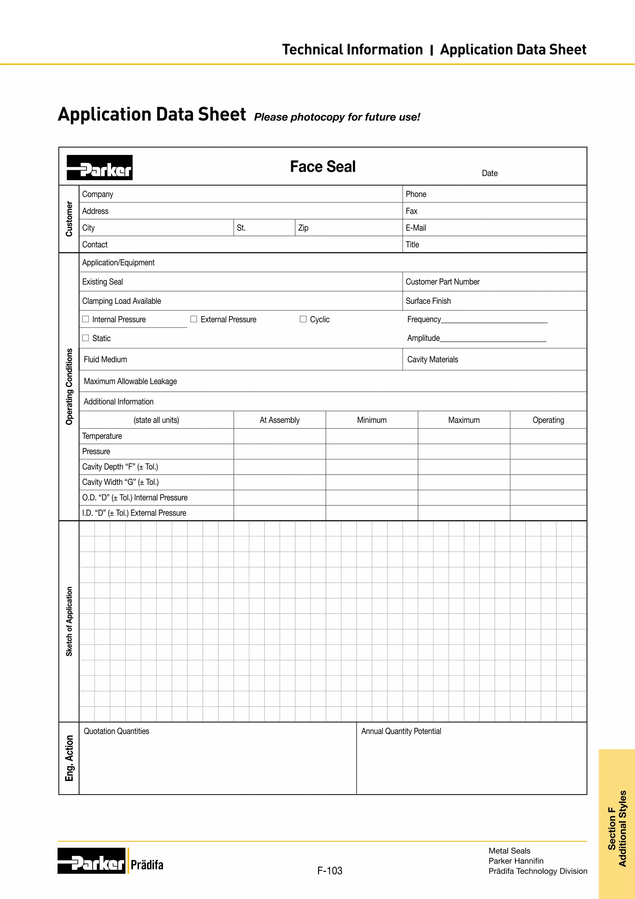 Face Seal
Customer
Company Phone
Address Fax
City St. Zip E-Mail
Contact Title
Operating
Conditions
Application/Equipment
Existing Seal Customer Part Number
Clamping Load Available Surface Finish
Internal Pressure External Pressure Cyclic Frequency______________________________
Static Amplitude______________________________
Fluid Medium Cavity Materials
Maximum Allowable Leakage
Additional Information
(state all units) At Assembly Minimum Maximum Operating
Temperature
Pressure
Cavity Depth “F” (± Tol.)
Cavity Width “G” (± Tol.)
O.D. “D” (± Tol.) Internal Pressure
I.D. “D” (± Tol.) External Pressure
Sketch
of
Application
Eng.
Action
Quotation Quantities Annual Quantity Potential
Date
Application Data Sheet Please photocopy for future use!
Metal Seals
Parker Hannifin
Prädifa Technology Division
F-103
Section
F
Additional
Styles
Technical Information I Application Data Sheet
 