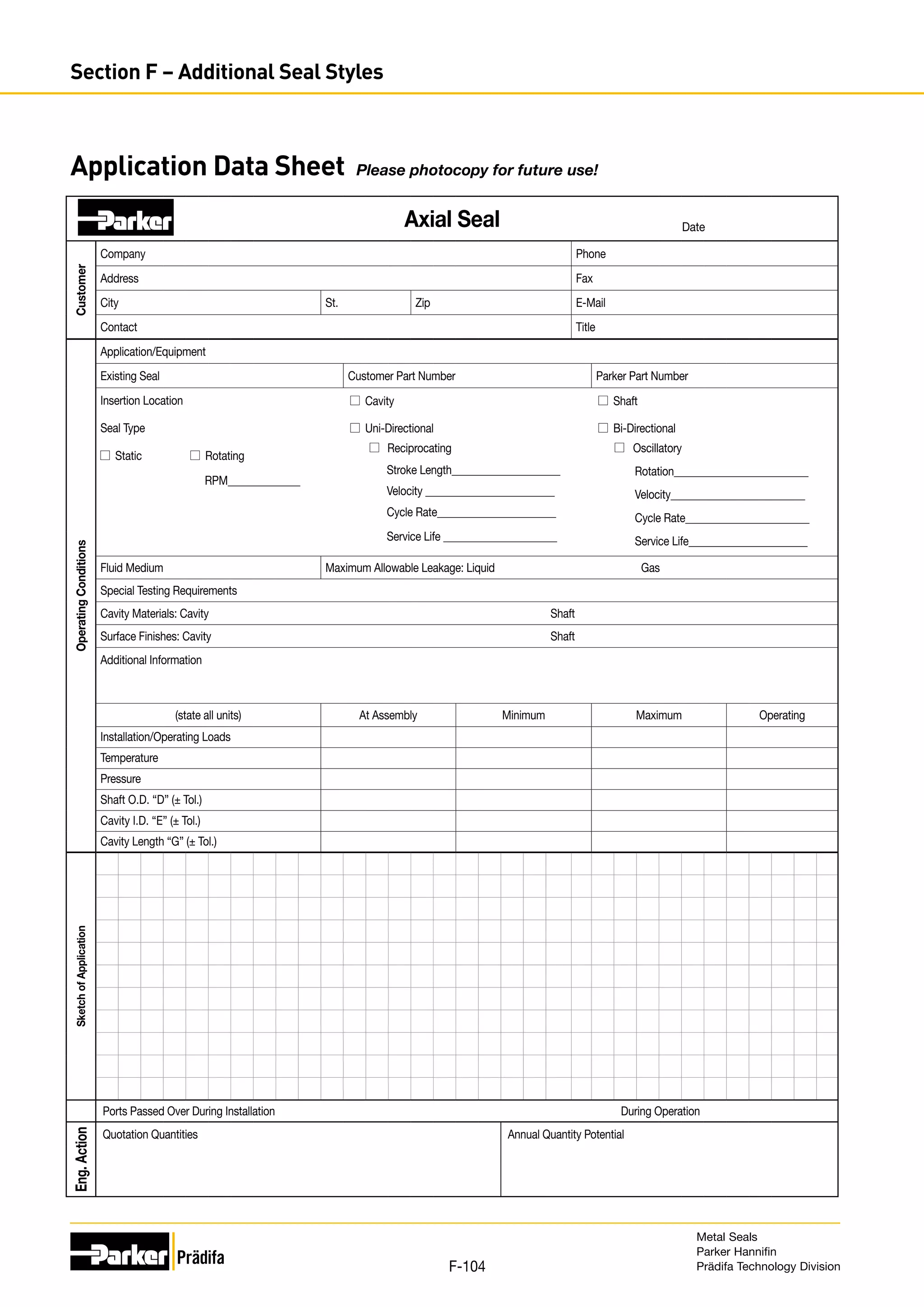 Application Data Sheet Please photocopy for future use!
Date
Axial Seal
Customer
Company Phone
Address Fax
City St. Zip E-Mail
Contact Title
Operating
Conditions
Application/Equipment
Existing Seal Customer Part Number Parker Part Number
Insertion Location Cavity Shaft
Seal Type Uni-Directional Bi-Directional
Static Rotating
RPM______________
Reciprocating
Stroke Length_____________________
Velocity _________________________
Cycle Rate_______________________
Oscillatory
Rotation__________________________
Velocity__________________________
Cycle Rate________________________
Service Life_______________________
Service Life ______________________
Fluid Medium Maximum Allowable Leakage: Liquid Gas
Special Testing Requirements
Cavity Materials: Cavity Shaft
Surface Finishes: Cavity Shaft
Additional Information
(state all units) At Assembly Minimum Maximum Operating
Installation/Operating Loads
Temperature
Pressure
Shaft O.D. “D” (± Tol.)
Cavity I.D. “E” (± Tol.)
Cavity Length “G” (± Tol.)
Sketch
of
Application
Ports Passed Over During Installation During Operation
Eng.
Action
Quotation Quantities Annual Quantity Potential
Metal Seals
Parker Hannifin
Prädifa Technology Division
F-104
Section F – Additional Seal Styles
 