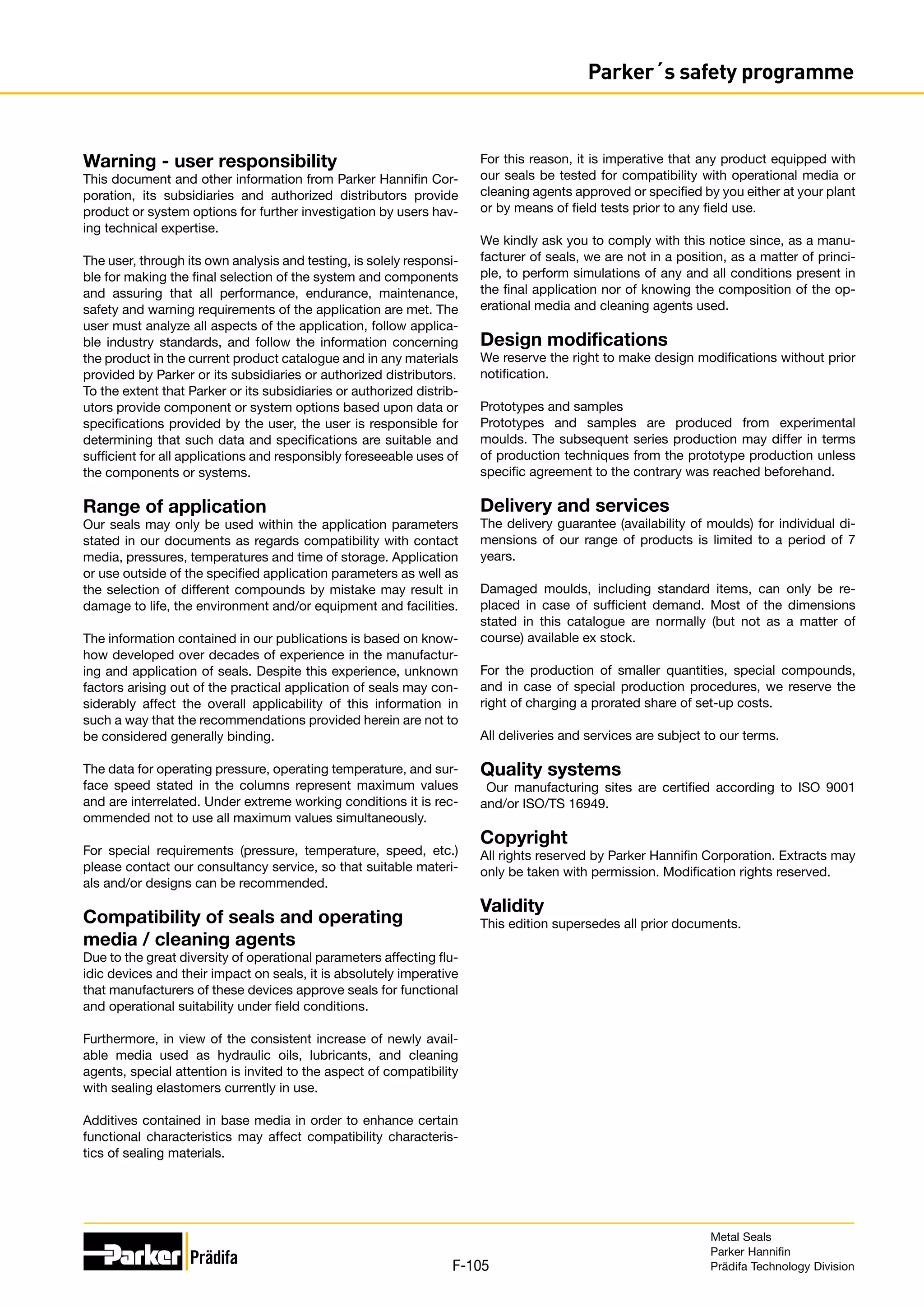 F-105
Parker´s safety programme
Warning - user responsibility
This document and other information from Parker Hannifin Cor-
poration, its subsidiaries and authorized distributors provide
product or system options for further investigation by users hav-
ing technical expertise.
The user, through its own analysis and testing, is solely responsi-
ble for making the final selection of the system and components
and assuring that all performance, endurance, maintenance,
safety and warning requirements of the application are met. The
user must analyze all aspects of the application, follow applica-
ble industry standards, and follow the information concerning
the product in the current product catalogue and in any materials
provided by Parker or its subsidiaries or authorized distributors.
To the extent that Parker or its subsidiaries or authorized distrib-
utors provide component or system options based upon data or
specifications provided by the user, the user is responsible for
determining that such data and specifications are suitable and
sufficient for all applications and responsibly foreseeable uses of
the components or systems.
Range of application
Our seals may only be used within the application parameters
stated in our documents as regards compatibility with contact
media, pressures, temperatures and time of storage. Application
or use outside of the specified application parameters as well as
the selection of different compounds by mistake may result in
damage to life, the environment and/or equipment and facilities.
The information contained in our publications is based on know-
how developed over decades of experience in the manufactur-
ing and application of seals. Despite this experience, unknown
factors arising out of the practical application of seals may con-
siderably affect the overall applicability of this information in
such a way that the recommendations provided herein are not to
be considered generally binding.
The data for operating pressure, operating temperature, and sur-
face speed stated in the columns represent maximum values
and are interrelated. Under extreme working conditions it is rec-
ommended not to use all maximum values simultaneously.
For special requirements (pressure, temperature, speed, etc.)
please contact our consultancy service, so that suitable materi-
als and/or designs can be recommended.
Compatibility of seals and operating
media / cleaning agents
Due to the great diversity of operational parameters affecting flu-
idic devices and their impact on seals, it is absolutely imperative
that manufacturers of these devices approve seals for functional
and operational suitability under field conditions.
Furthermore, in view of the consistent increase of newly avail-
able media used as hydraulic oils, lubricants, and cleaning
agents, special attention is invited to the aspect of compatibility
with sealing elastomers currently in use.
Additives contained in base media in order to enhance certain
functional characteristics may affect compatibility characteris-
tics of sealing materials.
For this reason, it is imperative that any product equipped with
our seals be tested for compatibility with operational media or
cleaning agents approved or specified by you either at your plant
or by means of field tests prior to any field use.
We kindly ask you to comply with this notice since, as a manu-
facturer of seals, we are not in a position, as a matter of princi-
ple, to perform simulations of any and all conditions present in
the final application nor of knowing the composition of the op-
erational media and cleaning agents used.
Design modifications
We reserve the right to make design modifications without prior
notification.
Prototypes and samples
Prototypes and samples are produced from experimental
moulds. The subsequent series production may differ in terms
of production techniques from the prototype production unless
specific agreement to the contrary was reached beforehand.
Delivery and services
The delivery guarantee (availability of moulds) for individual di-
mensions of our range of products is limited to a period of 7
years.
Damaged moulds, including standard items, can only be re-
placed in case of sufficient demand. Most of the dimensions
stated in this catalogue are normally (but not as a matter of
course) available ex stock.
For the production of smaller quantities, special compounds,
and in case of special production procedures, we reserve the
right of charging a prorated share of set-up costs.
All deliveries and services are subject to our terms.
Quality systems
Our manufacturing sites are certified according to ISO 9001
and/or ­
ISO/TS 16949.
Copyright
All rights reserved by Parker Hannifin Corporation. Extracts may
only be taken with permission. Modification rights reserved.
Validity
This edition supersedes all prior documents.
Metal Seals
Parker Hannifin
Prädifa Technology Division
 