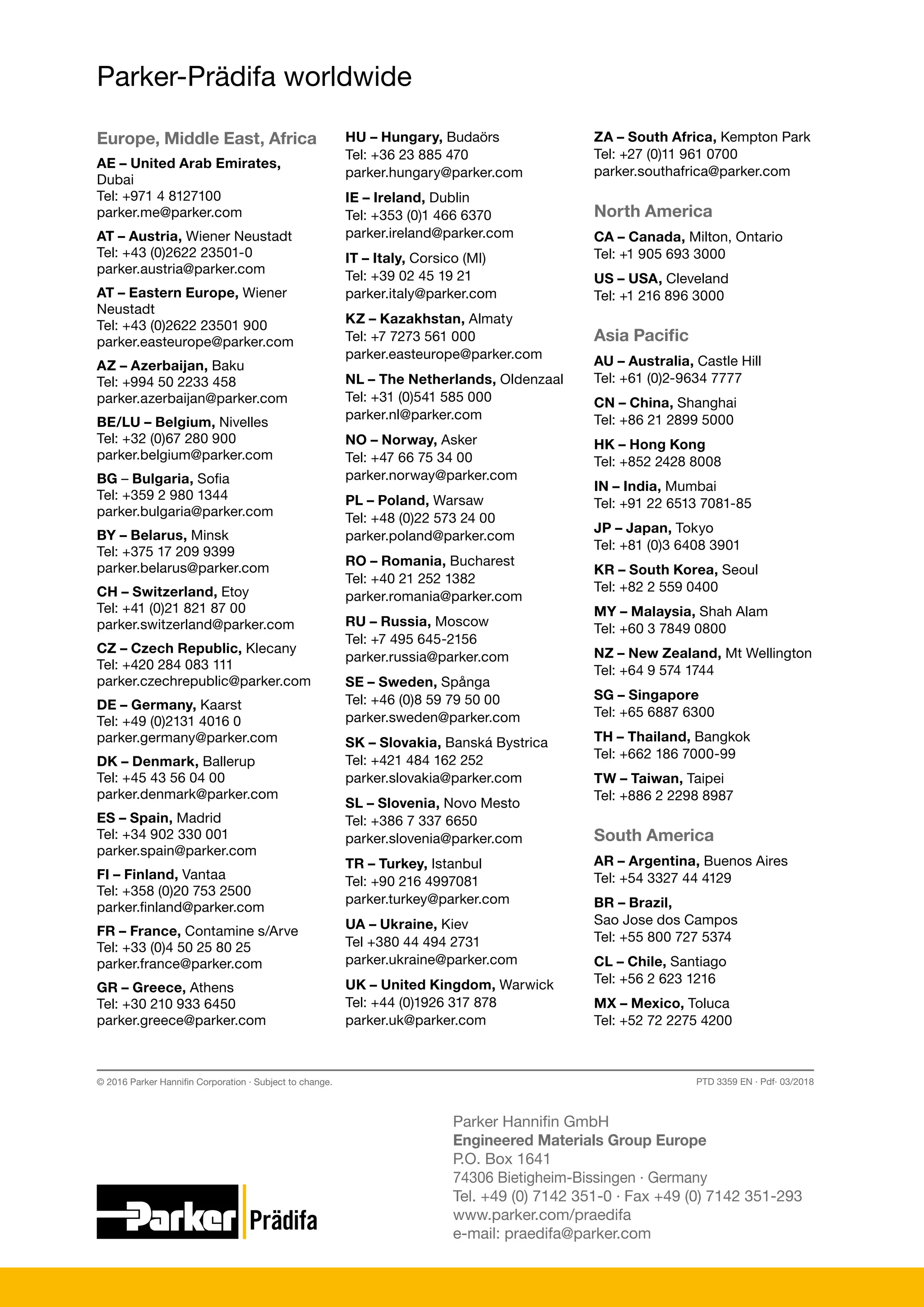 Parker-Prädifa worldwide
Parker Hannifin GmbH
Engineered Materials Group Europe
P.O. Box 1641
74306 Bietigheim-Bissingen ∙ Germany
Tel. +49 (0) 7142 351-0 ∙ Fax +49 (0) 7142 351-293
www.parker.com/praedifa
e-mail: praedifa@parker.com
PTD 3359 EN · Pdf· 03/2018
© 2016 Parker Hannifin Corporation · Subject to change.
Europe, Middle East, Africa
AE – United Arab Emirates,
Dubai
Tel: +971 4 8127100
parker.me@parker.com
AT – Austria, Wiener Neustadt
Tel: +43 (0)2622 23501-0
parker.austria@parker.com
AT – Eastern Europe, Wiener
Neustadt
Tel: +43 (0)2622 23501 900
parker.easteurope@parker.com
AZ – Azerbaijan, Baku
Tel: +994 50 2233 458
parker.azerbaijan@parker.com
BE/LU – Belgium, Nivelles
Tel: +32 (0)67 280 900
parker.belgium@parker.com
BG – Bulgaria, Sofia
Tel: +359 2 980 1344
parker.bulgaria@parker.com
BY – Belarus, Minsk
Tel: +375 17 209 9399
parker.belarus@parker.com
CH – Switzerland, Etoy
Tel: +41 (0)21 821 87 00
parker.switzerland@parker.com
CZ – Czech Republic, Klecany
Tel: +420 284 083 111
parker.czechrepublic@parker.com
DE – Germany, Kaarst
Tel: +49 (0)2131 4016 0
parker.germany@parker.com
DK – Denmark, Ballerup
Tel: +45 43 56 04 00
parker.denmark@parker.com
ES – Spain, Madrid
Tel: +34 902 330 001
parker.spain@parker.com
FI – Finland, Vantaa
Tel: +358 (0)20 753 2500
parker.finland@parker.com
FR – France, Contamine s/Arve
Tel: +33 (0)4 50 25 80 25
parker.france@parker.com
GR – Greece, Athens
Tel: +30 210 933 6450
parker.greece@parker.com
HU – Hungary, Budaörs
Tel: +36 23 885 470
parker.hungary@parker.com
IE – Ireland, Dublin
Tel: +353 (0)1 466 6370
parker.ireland@parker.com
IT – Italy, Corsico (MI)
Tel: +39 02 45 19 21
parker.italy@parker.com
KZ – Kazakhstan, Almaty
Tel: +7 7273 561 000
parker.easteurope@parker.com
NL – The Netherlands, Oldenzaal
Tel: +31 (0)541 585 000
parker.nl@parker.com
NO – Norway, Asker
Tel: +47 66 75 34 00
parker.norway@parker.com
PL – Poland, Warsaw
Tel: +48 (0)22 573 24 00
parker.poland@parker.com
RO – Romania, Bucharest
Tel: +40 21 252 1382
parker.romania@parker.com
RU – Russia, Moscow
Tel: +7 495 645-2156
parker.russia@parker.com
SE – Sweden, Spånga
Tel: +46 (0)8 59 79 50 00
parker.sweden@parker.com
SK – Slovakia, Banská Bystrica
Tel: +421 484 162 252
parker.slovakia@parker.com
SL – Slovenia, Novo Mesto
Tel: +386 7 337 6650
parker.slovenia@parker.com
TR – Turkey, Istanbul
Tel: +90 216 4997081
parker.turkey@parker.com
UA – Ukraine, Kiev
Tel +380 44 494 2731
parker.ukraine@parker.com
UK – United Kingdom, Warwick
Tel: +44 (0)1926 317 878
parker.uk@parker.com
ZA – South Africa, Kempton Park
Tel: +27 (0)11 961 0700
parker.southafrica@parker.com
North America
CA – Canada, Milton, Ontario
Tel: +1 905 693 3000
US – USA, Cleveland
Tel: +1 216 896 3000
Asia Pacific
AU – Australia, Castle Hill
Tel: +61 (0)2-9634 7777
CN – China, Shanghai
Tel: +86 21 2899 5000
HK – Hong Kong
Tel: +852 2428 8008
IN – India, Mumbai
Tel: +91 22 6513 7081-85
JP – Japan, Tokyo
Tel: +81 (0)3 6408 3901
KR – South Korea, Seoul
Tel: +82 2 559 0400
MY – Malaysia, Shah Alam
Tel: +60 3 7849 0800
NZ – New Zealand, Mt Wellington
Tel: +64 9 574 1744
SG – Singapore
Tel: +65 6887 6300
TH – Thailand, Bangkok
Tel: +662 186 7000-99
TW – Taiwan, Taipei
Tel: +886 2 2298 8987
South America
AR – Argentina, Buenos Aires
Tel: +54 3327 44 4129
BR – Brazil,
Sao Jose dos Campos
Tel: +55 800 727 5374
CL – Chile, Santiago
Tel: +56 2 623 1216
MX – Mexico, Toluca
Tel: +52 72 2275 4200
 