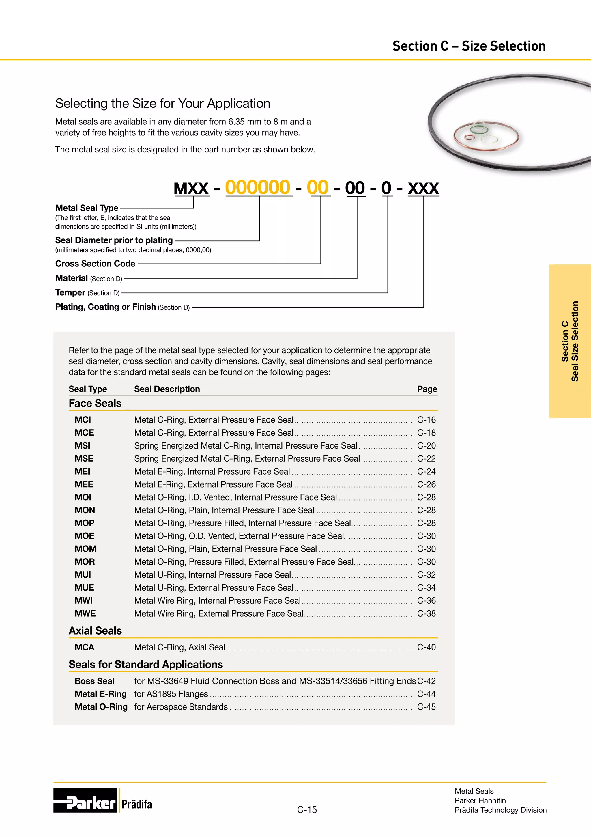 Refer to the page of the metal seal type selected for your application to determine the appropriate
seal diameter, cross section and cavity dimensions. Cavity, seal dimensions and seal performance
data for the standard metal seals can be found on the following pages:
Seal Type	 Seal Description	 Page
Face Seals
MCI	 Metal C-Ring, External Pressure Face Seal.. . . . . . . . . . . . . . . . . . . . . . . . . . . . . . . . . . . . . . . . . . . . . . . . . C-16
MCE	 Metal C-Ring, External Pressure Face Seal.. . . . . . . . . . . . . . . . . . . . . . . . . . . . . . . . . . . . . . . . . . . . . . . . . C-18
MSI	 Spring Energized Metal C-Ring, Internal Pressure Face Seal. . . . . . . . . . . . . . . . . . . . . . . . C-20
MSE	 Spring Energized Metal C-Ring, External Pressure Face Seal. . . . . . . . . . . . . . . . . . . . . . . C-22
MEI	 Metal E-Ring, Internal Pressure Face Seal. . . . . . . . . . . . . . . . . . . . . . . . . . . . . . . . . . . . . . . . . . . . . . . . . . . C-24
MEE	 Metal E-Ring, External Pressure Face Seal. . . . . . . . . . . . . . . . . . . . . . . . . . . . . . . . . . . . . . . . . . . . . . . . . . C-26
MOI	 Metal O-Ring, I.D. Vented, Internal Pressure Face Seal. . . . . . . . . . . . . . . . . . . . . . . . . . . . . . . . C-28
MON	 Metal O-Ring, Plain, Internal Pressure Face Seal. . . . . . . . . . . . . . . . . . . . . . . . . . . . . . . . . . . . . . . . . C-28
MOP	 Metal O-Ring, Pressure Filled, Internal Pressure Face Seal.. . . . . . . . . . . . . . . . . . . . . . . . . . C-28
MOE	 Metal O-Ring, O.D. Vented, External Pressure Face Seal. . . . . . . . . . . . . . . . . . . . . . . . . . . . . C-30
MOM	 Metal O-Ring, Plain, External Pressure Face Seal. . . . . . . . . . . . . . . . . . . . . . . . . . . . . . . . . . . . . . . . C-30
MOR	 Metal O-Ring, Pressure Filled, External Pressure Face Seal.. . . . . . . . . . . . . . . . . . . . . . . . . C-30
MUI	 Metal U-Ring, Internal Pressure Face Seal.. . . . . . . . . . . . . . . . . . . . . . . . . . . . . . . . . . . . . . . . . . . . . . . . . . C-32
MUE	 Metal U-Ring, External Pressure Face Seal.. . . . . . . . . . . . . . . . . . . . . . . . . . . . . . . . . . . . . . . . . . . . . . . . . C-34
MWI	 Metal Wire Ring, Internal Pressure Face Seal. . . . . . . . . . . . . . . . . . . . . . . . . . . . . . . . . . . . . . . . . . . . . . . C-36
MWE	 Metal Wire Ring, External Pressure Face Seal.. . . . . . . . . . . . . . . . . . . . . . . . . . . . . . . . . . . . . . . . . . . . . C-38
Axial Seals
MCA	 Metal C-Ring, Axial Seal. . . . . . . . . . . . . . . . . . . . . . . . . . . . . . . . . . . . . . . . . . . . . . . . . . . . . . . . . . . . . . . . . . . . . . . . . . . . . C-40
Seals for Standard Applications
Boss Seal	 for MS-33649 Fluid Connection Boss and MS-33514/33656 Fitting Ends.C-42
Metal E-Ring 	 for AS1895 Flanges. . . . . . . . . . . . . . . . . . . . . . . . . . . . . . . . . . . . . . . . . . . . . . . . . . . . . . . . . . . . . . . . . . . . . . . . . . . . . . . . . . . . C-44
Metal O-Ring 	 for Aerospace Standards. . . . . . . . . . . . . . . . . . . . . . . . . . . . . . . . . . . . . . . . . . . . . . . . . . . . . . . . . . . . . . . . . . . . . . . . . . . . C-45
Selecting the Size for Your Application
Metal seals are available in any diameter from 6.35 mm to 8 m and a
variety of free heights to fit the various cavity sizes you may have.
The metal seal size is designated in the part number as shown below.
Metal Seal Type
(The first letter, E, indicates that the seal
dimensions are specified in SI units (millimeters))
Seal Diameter prior to plating
(millimeters specified to two decimal places; 0000,00)
Cross Section Code
Material (Section D)
Temper (Section D)
Plating, Coating or Finish (Section D)
MXX - 000000 - 00 - 00 - 0 - XXX
Metal Seals
Parker Hannifin
Prädifa Technology Division
C-15
Section
C
Seal
Size
Selection
Section C – Size Selection
 