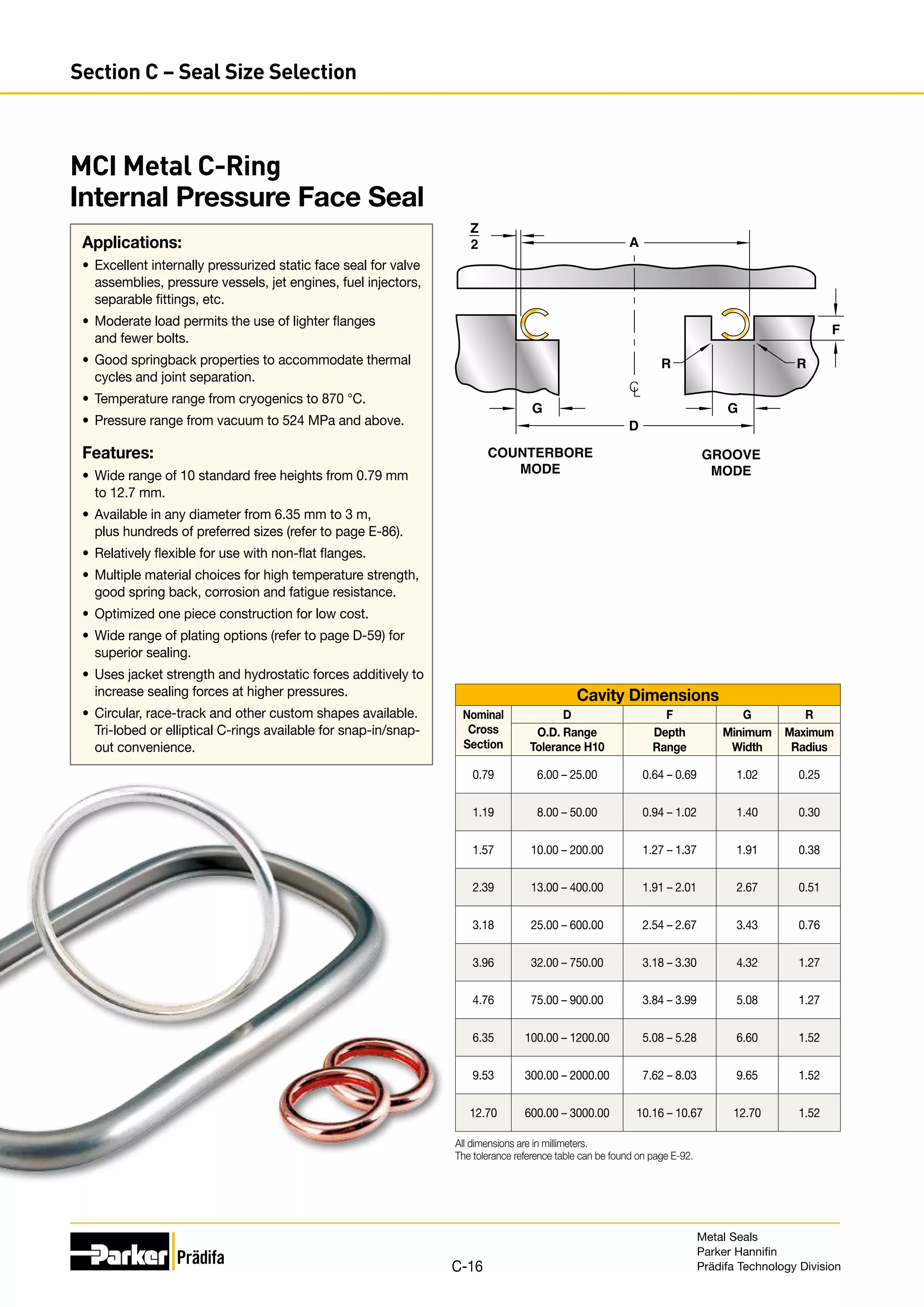 MCI Metal C-Ring
Internal Pressure Face Seal
Applications:
•	 Excellent internally pressurized static face seal for valve
assemblies, pressure vessels, jet engines, fuel injectors,
separable fittings, etc.
•	 Moderate load permits the use of lighter flanges
and fewer bolts.
•	 Good springback properties to accommodate thermal
cycles and joint separation.
•	 Temperature range from cryogenics to 870 °C.
•	 Pressure range from vacuum to 524 MPa and above.
Features:
•	 Wide range of 10 standard free heights from 0.79 mm
to 12.7 mm.
•	 Available in any diameter from 6.35 mm to 3 m,
plus hundreds of preferred sizes (refer to page E-86).
•	 Relatively flexible for use with non-flat flanges.
•	 Multiple material choices for high temperature strength,
good spring back, corrosion and fatigue resistance.
•	 Optimized one piece construction for low cost.
•	 Wide range of plating options (refer to page D-59) for
superior sealing.
•	 Uses jacket strength and hydrostatic forces additively to
increase sealing forces at higher pressures.
•	 Circular, race-track and other custom shapes available.
Tri-lobed or elliptical C-rings available for snap-in/snap-
out convenience.
Cavity Dimensions
Nominal
Cross
Section
D F G R
O.D. Range
Tolerance H10
Depth
Range
Minimum
Width
Maximum
Radius
0.79 6.00 – 25.00 0.64 – 0.69 1.02 0.25
1.19 8.00 – 50.00 0.94 – 1.02 1.40 0.30
1.57 10.00 – 200.00 1.27 – 1.37 1.91 0.38
2.39 13.00 – 400.00 1.91 – 2.01 2.67 0.51
3.18 25.00 – 600.00 2.54 – 2.67 3.43 0.76
3.96 32.00 – 750.00 3.18 – 3.30 4.32 1.27
4.76 75.00 – 900.00 3.84 – 3.99 5.08 1.27
6.35 100.00 – 1200.00 5.08 – 5.28 6.60 1.52
9.53 300.00 – 2000.00 7.62 – 8.03 9.65 1.52
12.70 600.00 – 3000.00 10.16 – 10.67 12.70 1.52
All dimensions are in millimeters.
The tolerance reference table can be found on page E-92.
D
A
R R
G
G
Z
2
COUNTERBORE
MODE
GROOVE
MODE
C
L
F
Metal Seals
Parker Hannifin
Prädifa Technology Division
C-16
Section C – Seal Size Selection
 