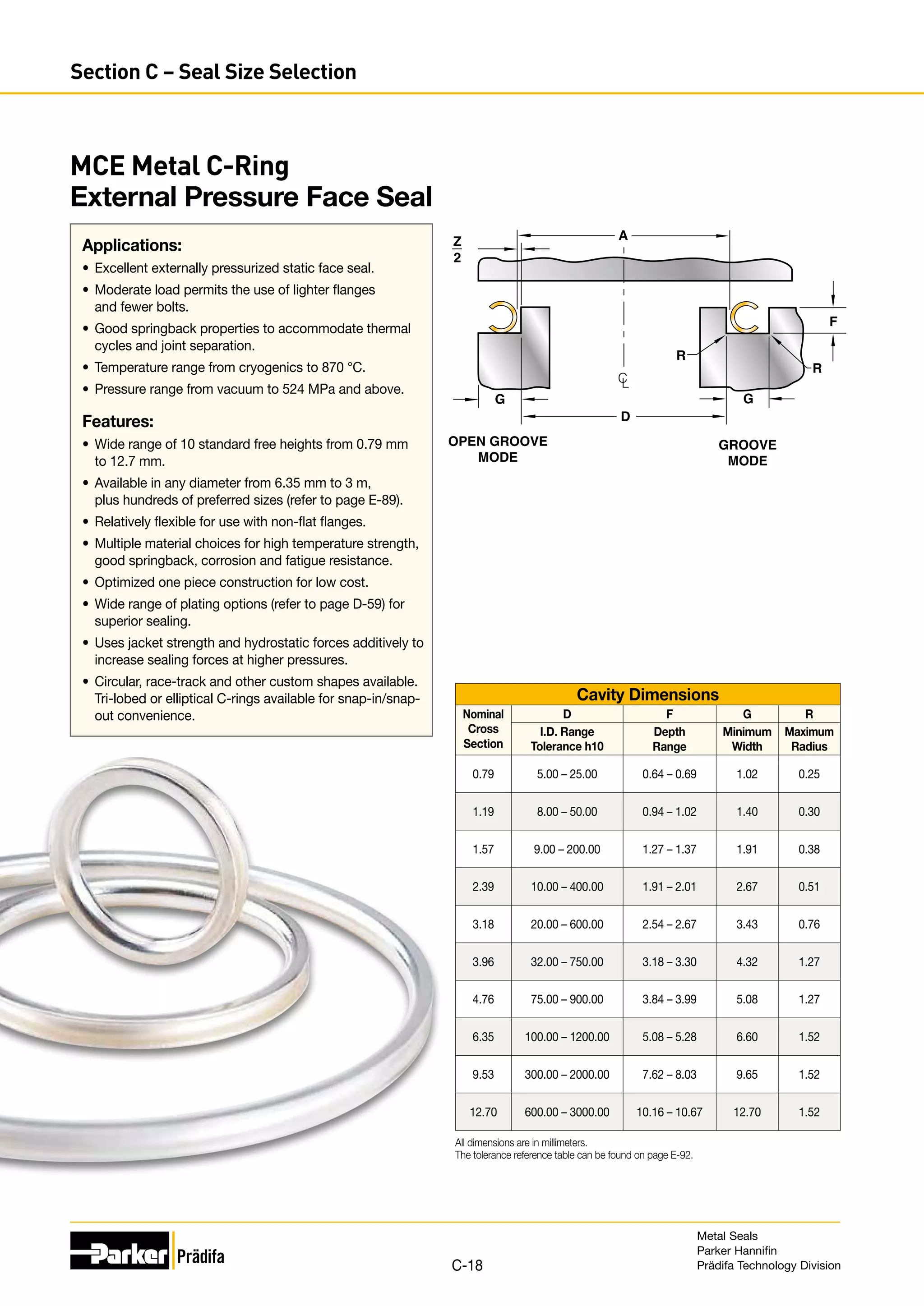 MCE Metal C-Ring
External Pressure Face Seal
Applications:
•	 Excellent externally pressurized static face seal.
•	 Moderate load permits the use of lighter flanges
and fewer bolts.
•	 Good springback properties to accommodate thermal
cycles and joint separation.
•	 Temperature range from cryogenics to 870 °C.
•	 Pressure range from vacuum to 524 MPa and above.
Features:
•	 Wide range of 10 standard free heights from 0.79 mm
to 12.7 mm.
•	 Available in any diameter from 6.35 mm to 3 m,
plus hundreds of preferred sizes (refer to page E-89).
•	 Relatively flexible for use with non-flat flanges.
•	 Multiple material choices for high temperature strength,
good springback, corrosion and fatigue resistance.
•	 Optimized one piece construction for low cost.
•	 Wide range of plating options (refer to page D-59) for
superior sealing.
•	 Uses jacket strength and hydrostatic forces additively to
increase sealing forces at higher pressures.
•	 Circular, race-track and other custom shapes available.
Tri-lobed or elliptical C-rings available for snap-in/snap-
	out convenience.
Z
2
D
A
R
R
G
OPEN GROOVE
MODE
GROOVE
MODE
C
L
F
G
Cavity Dimensions
Nominal
Cross
Section
D F G R
I.D. Range
Tolerance h10
Depth
Range
Minimum
Width
Maximum
Radius
0.79 5.00 – 25.00 0.64 – 0.69 1.02 0.25
1.19 8.00 – 50.00 0.94 – 1.02 1.40 0.30
1.57 9.00 – 200.00 1.27 – 1.37 1.91 0.38
2.39 10.00 – 400.00 1.91 – 2.01 2.67 0.51
3.18 20.00 – 600.00 2.54 – 2.67 3.43 0.76
3.96 32.00 – 750.00 3.18 – 3.30 4.32 1.27
4.76 75.00 – 900.00 3.84 – 3.99 5.08 1.27
6.35 100.00 – 1200.00 5.08 – 5.28 6.60 1.52
9.53 300.00 – 2000.00 7.62 – 8.03 9.65 1.52
12.70 600.00 – 3000.00 10.16 – 10.67 12.70 1.52
All dimensions are in millimeters.
The tolerance reference table can be found on page E-92.
Metal Seals
Parker Hannifin
Prädifa Technology Division
C-18
Section C – Seal Size Selection
 
