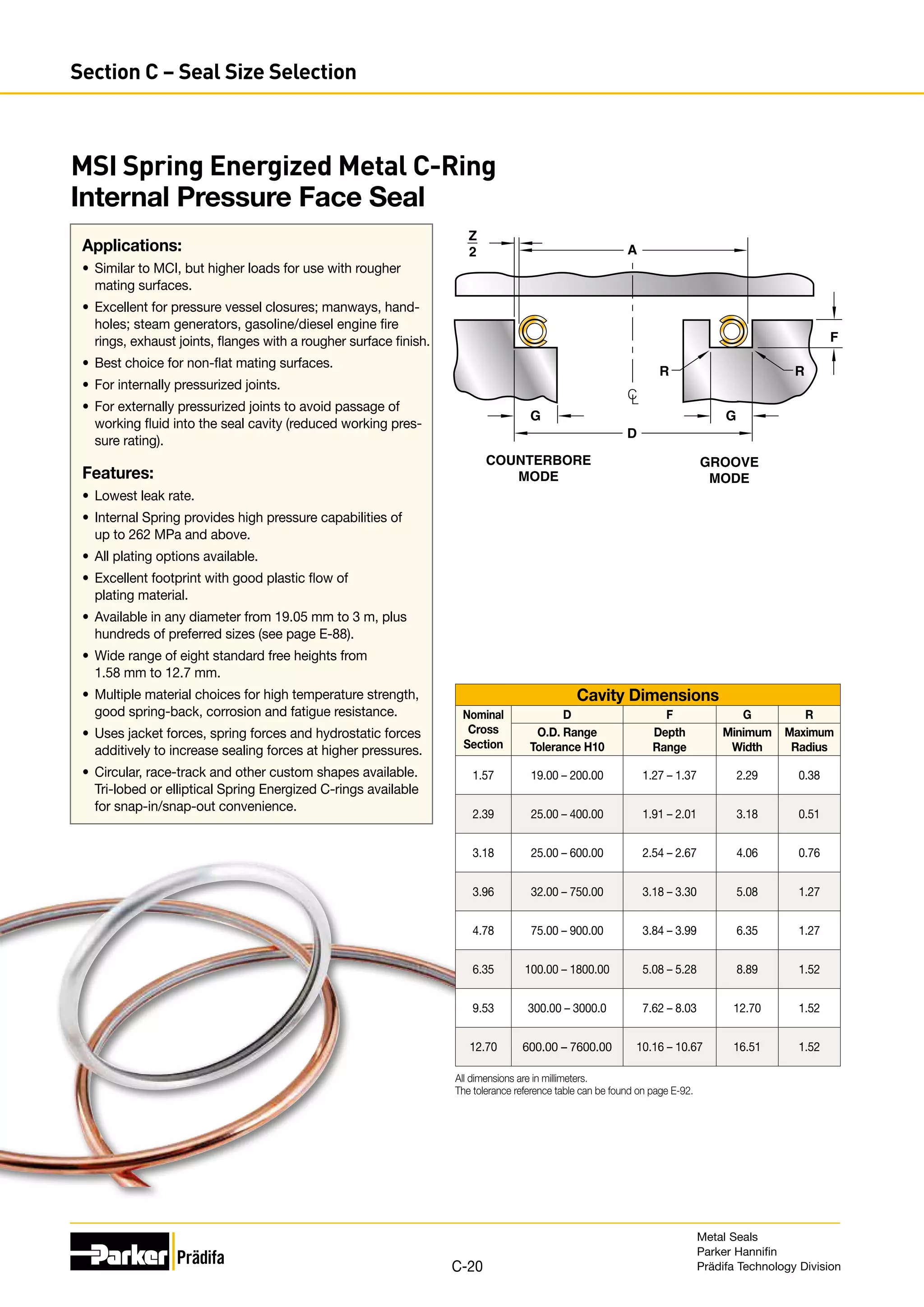 MSI Spring Energized Metal C-Ring
Internal Pressure Face Seal
Applications:
•	 Similar to MCI, but higher loads for use with rougher
mating surfaces.
•	 Excellent for pressure vessel closures; manways, hand-
holes; steam generators, gasoline/diesel engine fire
rings, exhaust joints, flanges with a rougher surface finish.
•	 Best choice for non-flat mating surfaces.
•	 For internally pressurized joints.
•	 For externally pressurized joints to avoid passage of
working fluid into the seal cavity (reduced working pres-
sure rating).
Features:
•	 Lowest leak rate.
•	 Internal Spring provides high pressure capabilities of
up to 262 MPa and above.
•	 All plating options available.
•	 Excellent footprint with good plastic flow of
plating material.
•	 Available in any diameter from 19.05 mm to 3 m, plus
hundreds of preferred sizes (see page E-88).
•	 Wide range of eight standard free heights from
1.58 mm to 12.7 mm.
•	 Multiple material choices for high temperature strength,
good spring-back, corrosion and fatigue resistance.
•	 Uses jacket forces, spring forces and hydrostatic forces
additively to increase sealing forces at higher pressures.
•	 Circular, race-track and other custom shapes available.
Tri-lobed or elliptical Spring Energized C-rings available
for snap-in/snap-out convenience.
D
A
R R
G
G
Z
2
COUNTERBORE
MODE
GROOVE
MODE
C
L
F
Cavity Dimensions
Nominal
Cross
Section
D F G R
O.D. Range
Tolerance H10
Depth
Range
Minimum
Width
Maximum
Radius
1.57 19.00 – 200.00 1.27 – 1.37 2.29 0.38
2.39 25.00 – 400.00 1.91 – 2.01 3.18 0.51
3.18 25.00 – 600.00 2.54 – 2.67 4.06 0.76
3.96 32.00 – 750.00 3.18 – 3.30 5.08 1.27
4.78 75.00 – 900.00 3.84 – 3.99 6.35 1.27
6.35 100.00 – 1800.00 5.08 – 5.28 8.89 1.52
9.53 300.00 – 3000.0 7.62 – 8.03 12.70 1.52
12.70 600.00 – 7600.00 10.16 – 10.67 16.51 1.52
All dimensions are in millimeters.
The tolerance reference table can be found on page E-92.
Metal Seals
Parker Hannifin
Prädifa Technology Division
C-20
Section C – Seal Size Selection
 