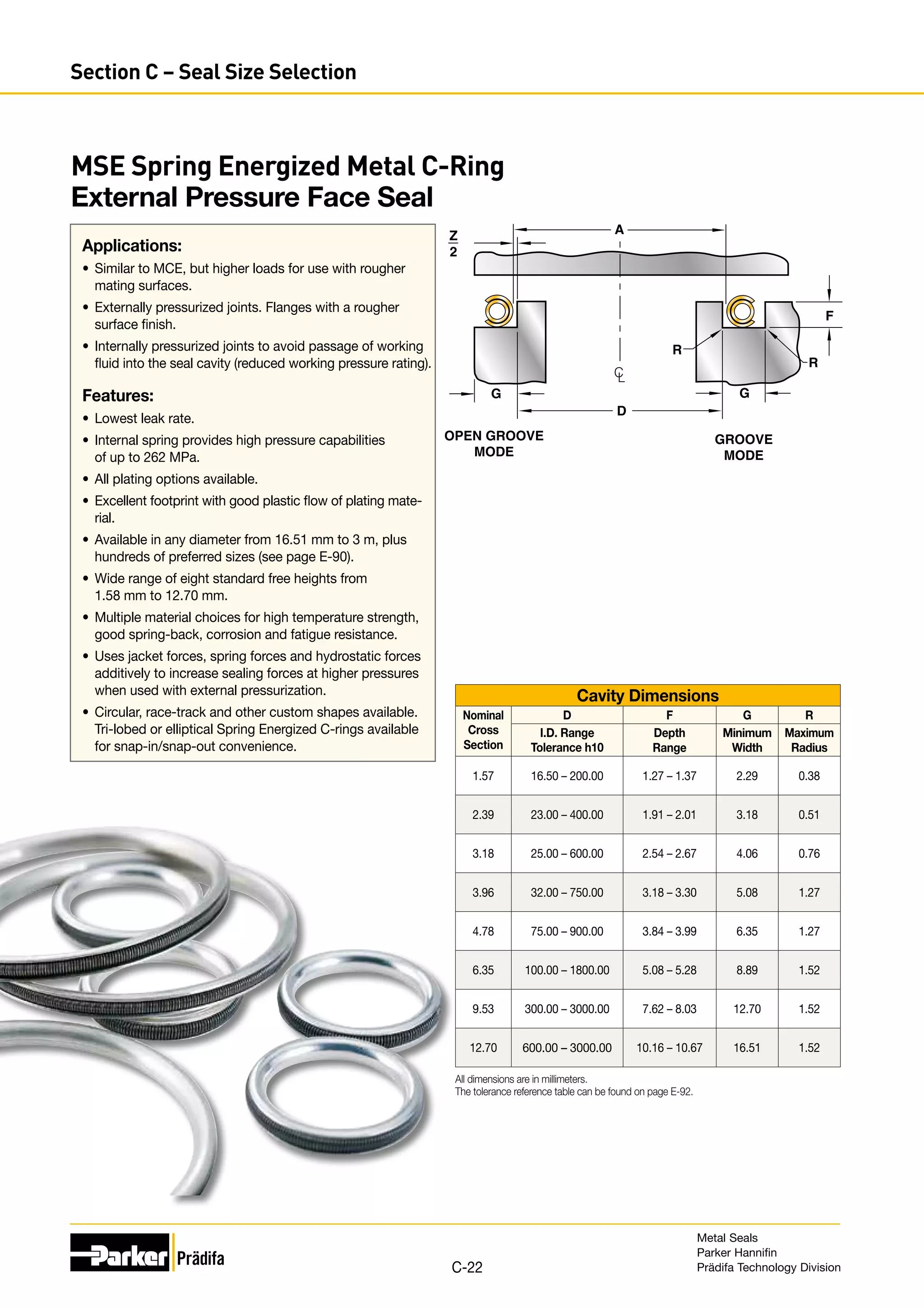 MSE Spring Energized Metal C-Ring
External Pressure Face Seal
Applications:
•	 Similar to MCE, but higher loads for use with rougher
mating surfaces.
•	 Externally pressurized joints. Flanges with a rougher
surface finish.
•	 Internally pressurized joints to avoid passage of working
fluid into the seal cavity (reduced working pressure rating).
Features:
•	 Lowest leak rate.
•	 Internal spring provides high pressure capabilities
of up to 262 MPa.
•	 All plating options available.
•	 Excellent footprint with good plastic flow of plating mate-
rial.
•	 Available in any diameter from 16.51 mm to 3 m, plus
hundreds of preferred sizes (see page E-90).
•	 Wide range of eight standard free heights from
1.58 mm to 12.70 mm.
•	 Multiple material choices for high temperature strength,
good spring-back, corrosion and fatigue resistance.
•	 Uses jacket forces, spring forces and hydrostatic forces
additively to increase sealing forces at higher pressures
when used with external pressurization.
•	 Circular, race-track and other custom shapes available.
Tri-lobed or elliptical Spring Energized C-rings available
for snap-in/snap-out convenience.
Z
2
D
A
R
R
G
OPEN GROOVE
MODE
GROOVE
MODE
C
L
F
G
Cavity Dimensions
Nominal
Cross
Section
D F G R
I.D. Range
Tolerance h10
Depth
Range
Minimum
Width
Maximum
Radius
1.57 16.50 – 200.00 1.27 – 1.37 2.29 0.38
2.39 23.00 – 400.00 1.91 – 2.01 3.18 0.51
3.18 25.00 – 600.00 2.54 – 2.67 4.06 0.76
3.96 32.00 – 750.00 3.18 – 3.30 5.08 1.27
4.78 75.00 – 900.00 3.84 – 3.99 6.35 1.27
6.35 100.00 – 1800.00 5.08 – 5.28 8.89 1.52
9.53 300.00 – 3000.00 7.62 – 8.03 12.70 1.52
12.70 600.00 – 3000.00 10.16 – 10.67 16.51 1.52
All dimensions are in millimeters.
The tolerance reference table can be found on page E-92.
Metal Seals
Parker Hannifin
Prädifa Technology Division
C-22
Section C – Seal Size Selection
 