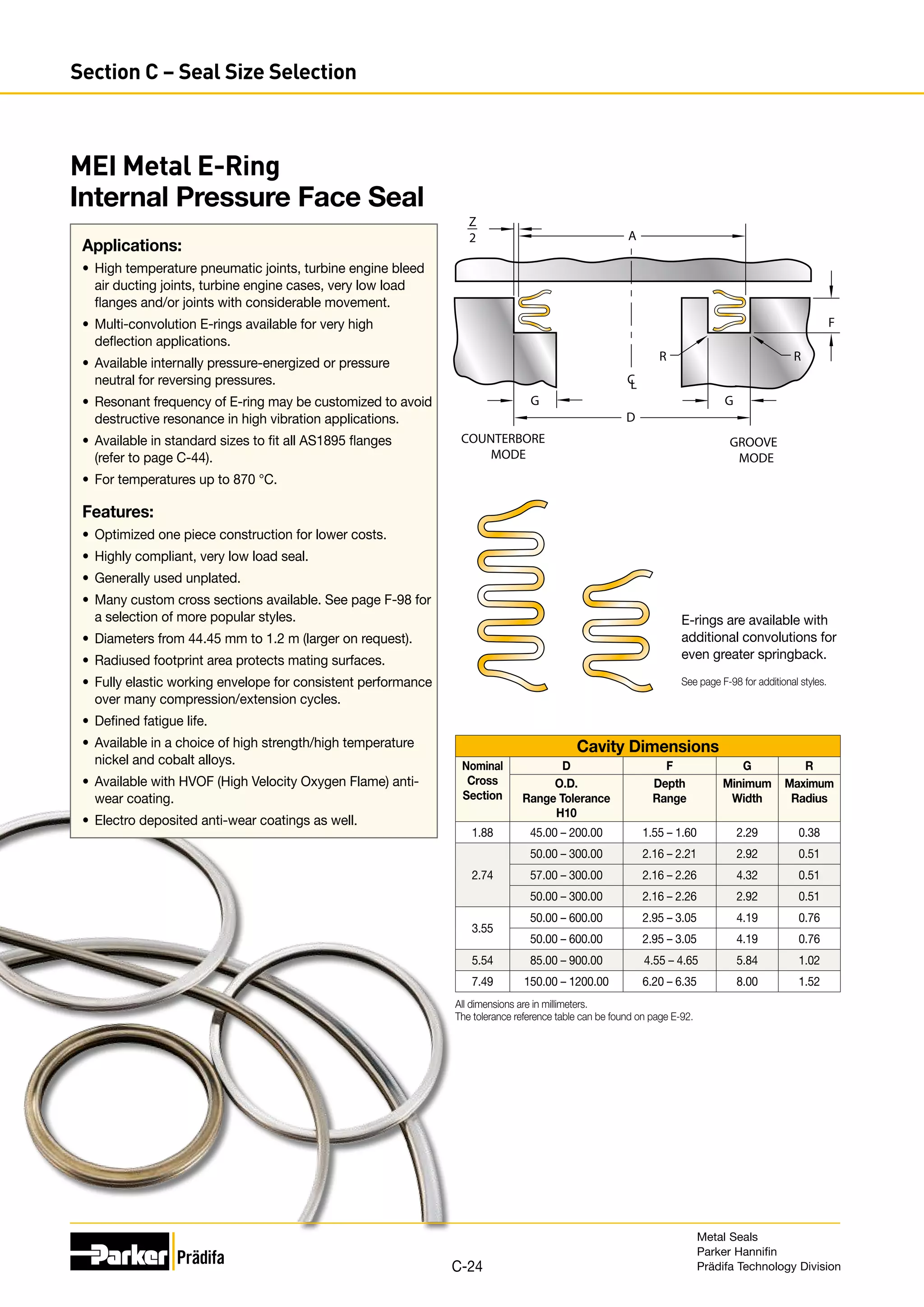 A
R R
G
G
D
Z
2
C
L
F
COUNTERBORE
MODE
GROOVE
MODE
Cavity Dimensions
Nominal
Cross
Section
D F G R
O.D.
Range Tolerance
H10
Depth
Range
Minimum
Width
Maximum
Radius
1.88 45.00 – 200.00 1.55 – 1.60 2.29 0.38
2.74
50.00 – 300.00 2.16 – 2.21 2.92 0.51
57.00 – 300.00 2.16 – 2.26 4.32 0.51
50.00 – 300.00 2.16 – 2.26 2.92 0.51
3.55
50.00 – 600.00 2.95 – 3.05 4.19 0.76
50.00 – 600.00 2.95 – 3.05 4.19 0.76
5.54 85.00 – 900.00 4.55 – 4.65 5.84 1.02
7.49 150.00 – 1200.00 6.20 – 6.35 8.00 1.52
All dimensions are in millimeters.
The tolerance reference table can be found on page E-92.
MEI Metal E-Ring
Internal Pressure Face Seal
Applications:
•	 High temperature pneumatic joints, turbine engine bleed
air ducting joints, turbine engine cases, very low load
flanges and/or joints with considerable movement.
•	 Multi-convolution E-rings available for very high
deflection applications.
•	 Available internally pressure-energized or pressure
neutral for reversing pressures.
•	 Resonant frequency of E-ring may be customized to avoid
destructive resonance in high vibration applications.
•	 Available in standard sizes to fit all AS1895 flanges
(refer to page C-44).
•	 For temperatures up to 870 °C.
Features:
•	 Optimized one piece construction for lower costs.
•	 Highly compliant, very low load seal.
•	 Generally used unplated.
•	 Many custom cross sections available. See page F-98 for
a selection of more popular styles.
•	 Diameters from 44.45 mm to 1.2 m (larger on request).
•	 Radiused footprint area protects mating surfaces.
•	 Fully elastic working envelope for consistent performance
over many compression/extension cycles.
•	 Defined fatigue life.
•	 Available in a choice of high strength/high temperature
nickel and cobalt alloys.
•	 Available with HVOF (High Velocity Oxygen Flame) anti-
wear coating.
•	 Electro deposited anti-wear coatings as well.
E-rings are available with
additional convolutions for
even greater springback.
See page F-98 for additional styles.
Metal Seals
Parker Hannifin
Prädifa Technology Division
C-24
Section C – Seal Size Selection
 