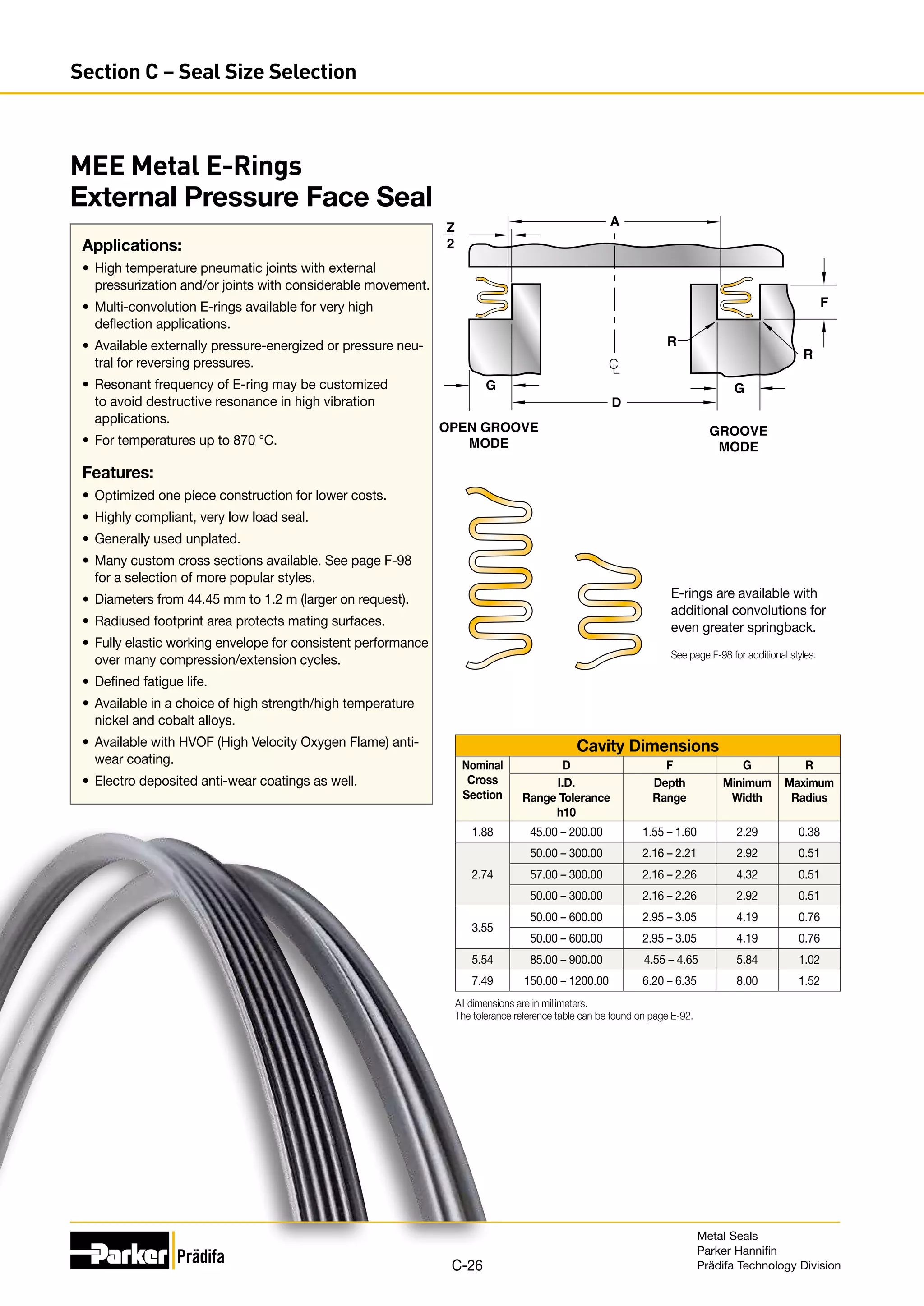 Z
2
D
A
R
R
G
OPEN GROOVE
MODE
GROOVE
MODE
C
L
F
G
Cavity Dimensions
Nominal
Cross
Section
D F G R
I.D.
Range Tolerance
h10
Depth
Range
Minimum
Width
Maximum
Radius
1.88 45.00 – 200.00 1.55 – 1.60 2.29 0.38
2.74
50.00 – 300.00 2.16 – 2.21 2.92 0.51
57.00 – 300.00 2.16 – 2.26 4.32 0.51
50.00 – 300.00 2.16 – 2.26 2.92 0.51
3.55
50.00 – 600.00 2.95 – 3.05 4.19 0.76
50.00 – 600.00 2.95 – 3.05 4.19 0.76
5.54 85.00 – 900.00 4.55 – 4.65 5.84 1.02
7.49 150.00 – 1200.00 6.20 – 6.35 8.00 1.52
All dimensions are in millimeters.
The tolerance reference table can be found on page E-92.
E-rings are available with
additional convolutions for
even greater springback.
See page F-98 for additional styles.
MEE Metal E-Rings
External Pressure Face Seal
Applications:
•	 High temperature pneumatic joints with external
pressurization and/or joints with considerable movement.
•	 Multi-convolution E-rings available for very high
deflection applications.
•	 Available externally pressure-energized or pressure neu-
tral for reversing pressures.
•	 Resonant frequency of E-ring may be customized
to avoid destructive resonance in high vibration
applications.
•	 For temperatures up to 870 °C.
Features:
•	 Optimized one piece construction for lower costs.
•	 Highly compliant, very low load seal.
•	 Generally used unplated.
•	 Many custom cross sections available. See page F-98
for a selection of more popular styles.
•	 Diameters from 44.45 mm to 1.2 m (larger on request).
•	 Radiused footprint area protects mating surfaces.
•	 Fully elastic working envelope for consistent performance
over many compression/extension cycles.
•	 Defined fatigue life.
•	 Available in a choice of high strength/high temperature
nickel and cobalt alloys.
•	 Available with HVOF (High Velocity Oxygen Flame) anti-
wear coating.
•	 Electro deposited anti-wear coatings as well.
Metal Seals
Parker Hannifin
Prädifa Technology Division
C-26
Section C – Seal Size Selection
 