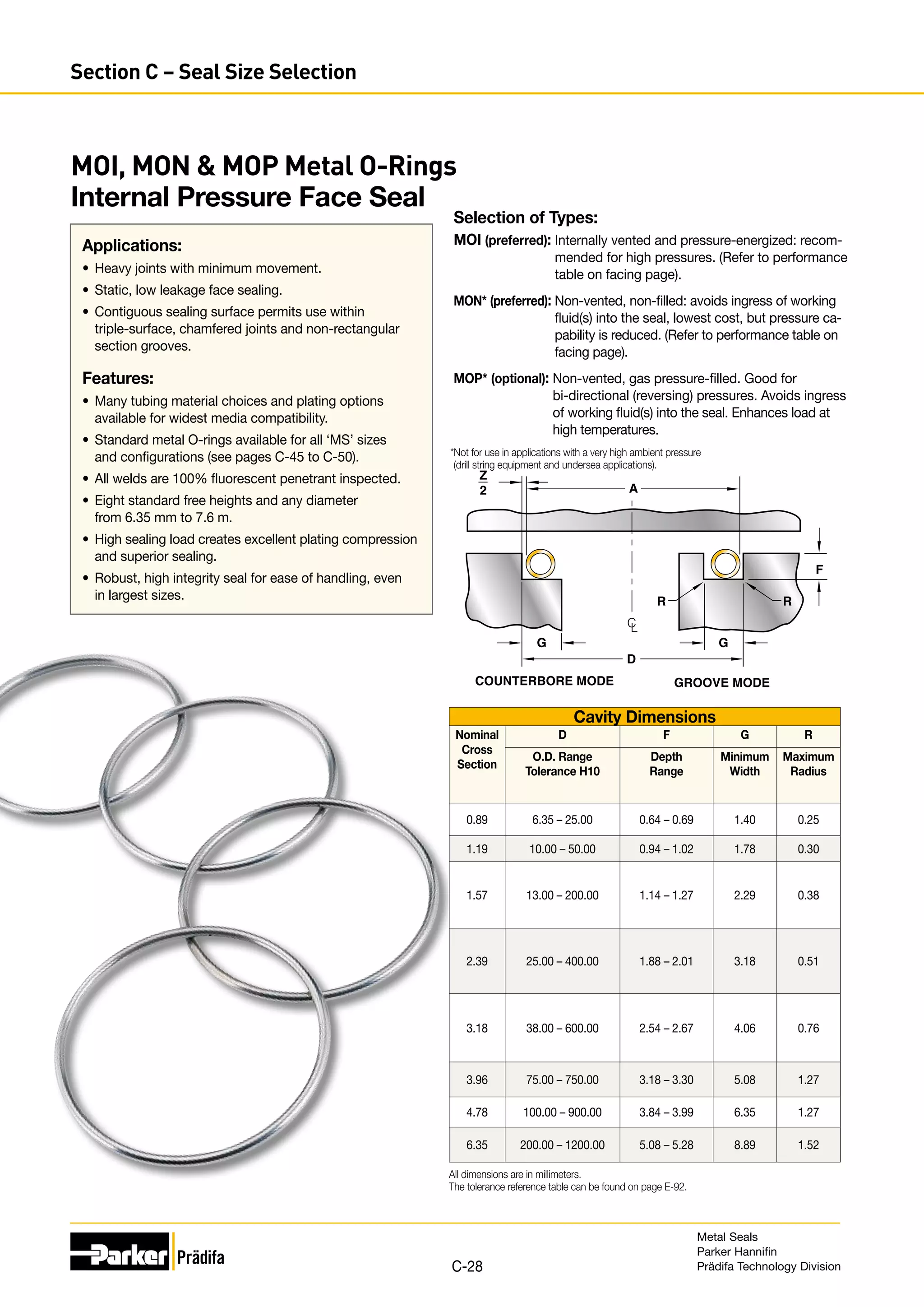 D
A
R R
G
G
Z
2
COUNTERBORE MODE GROOVE MODE
C
L
F
Selection of Types:
MOI (preferred): 
Internally vented and pressure-energized: recom-
mended for high pressures. (Refer to performance
table on facing page).
MON* (preferred): 
Non-vented, non-filled: avoids ingress of working
fluid(s) into the seal, lowest cost, but pressure ca-
pability is reduced. (Refer to performance table on
facing page).
MOP* (optional): 
Non-vented, gas pressure-filled. Good for
­
bi-directional (reversing) pressures. Avoids ingress
of working fluid(s) into the seal. Enhances load at
high temperatures.
*Not for use in applications with a very high ambient pressure
(drill string equipment and undersea applications).
Cavity Dimensions
Nominal
Cross
Section
D F G R
O.D. Range
Tolerance H10
Depth
Range
Minimum
Width
Maximum
Radius
0.89 6.35 – 25.00 0.64 – 0.69 1.40 0.25
1.19 10.00 – 50.00 0.94 – 1.02 1.78 0.30
1.57 13.00 – 200.00 1.14 – 1.27 2.29 0.38
2.39 25.00 – 400.00 1.88 – 2.01 3.18 0.51
3.18 38.00 – 600.00 2.54 – 2.67 4.06 0.76
3.96 75.00 – 750.00 3.18 – 3.30 5.08 1.27
4.78 100.00 – 900.00 3.84 – 3.99 6.35 1.27
6.35 200.00 – 1200.00 5.08 – 5.28 8.89 1.52
All dimensions are in millimeters.
The tolerance reference table can be found on page E-92.
MOI, MON  MOP Metal O-Rings
Internal Pressure Face Seal
Applications:
•	 Heavy joints with minimum movement.
•	 Static, low leakage face sealing.
•	 Contiguous sealing surface permits use within
triple-surface, chamfered joints and non-rectangular
section grooves.
Features:
•	 Many tubing material choices and plating options
available for widest media compatibility.
•	 Standard metal O-rings available for all ‘MS’ sizes
and configurations (see pages C-45 to C-50).
•	 All welds are 100% fluorescent penetrant inspected.
•	 Eight standard free heights and any diameter
from 6.35 mm to 7.6 m.
•	 High sealing load creates excellent plating compression
and superior sealing.
•	 Robust, high integrity seal for ease of handling, even
in largest sizes.
Metal Seals
Parker Hannifin
Prädifa Technology Division
C-28
Section C – Seal Size Selection
 