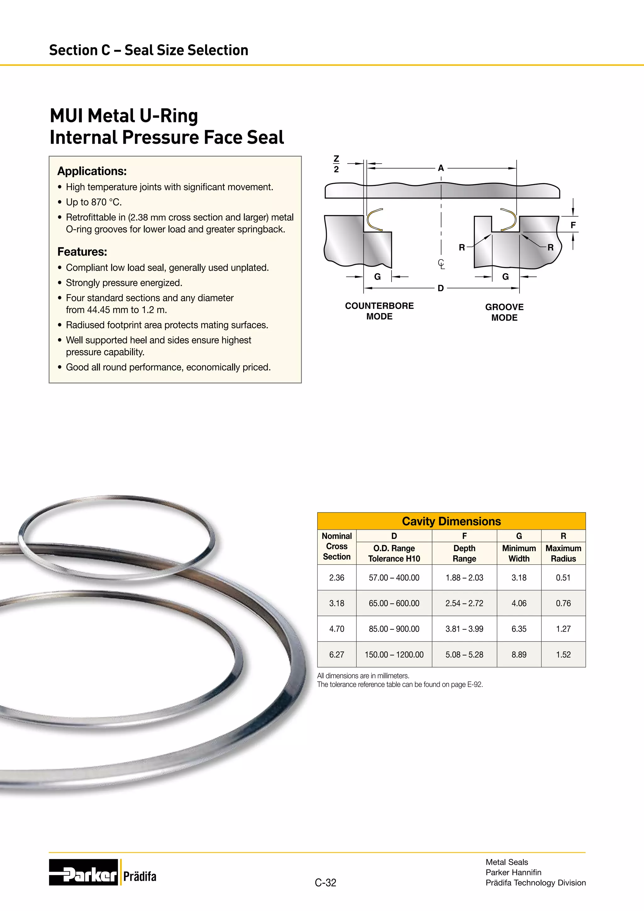 Cavity Dimensions
Nominal
Cross
Section
D F G R
O.D. Range
Tolerance H10
Depth
Range
Minimum
Width
Maximum
Radius
2.36 57.00 – 400.00 1.88 – 2.03 3.18 0.51
3.18 65.00 – 600.00 2.54 – 2.72 4.06 0.76
4.70 85.00 – 900.00 3.81 – 3.99 6.35 1.27
6.27 150.00 – 1200.00 5.08 – 5.28 8.89 1.52
All dimensions are in millimeters.
The tolerance reference table can be found on page E-92.
Applications:
•	 High temperature joints with significant movement.
•	 Up to 870 °C.
•	 Retrofittable in (2.38 mm cross section and larger) metal
O-ring grooves for lower load and greater springback.
Features:
•	 Compliant low load seal, generally used unplated.
•	 Strongly pressure energized.
•	 Four standard sections and any diameter
from 44.45 mm to 1.2 m.
•	 Radiused footprint area protects mating surfaces.
•	 Well supported heel and sides ensure highest
pressure capability.
•	 Good all round performance, economically priced.
D
A
R R
G
G
Z
2
COUNTERBORE
MODE
GROOVE
MODE
C
L
F
MUI Metal U-Ring
Internal Pressure Face Seal
Metal Seals
Parker Hannifin
Prädifa Technology Division
C-32
Section C – Seal Size Selection
 
