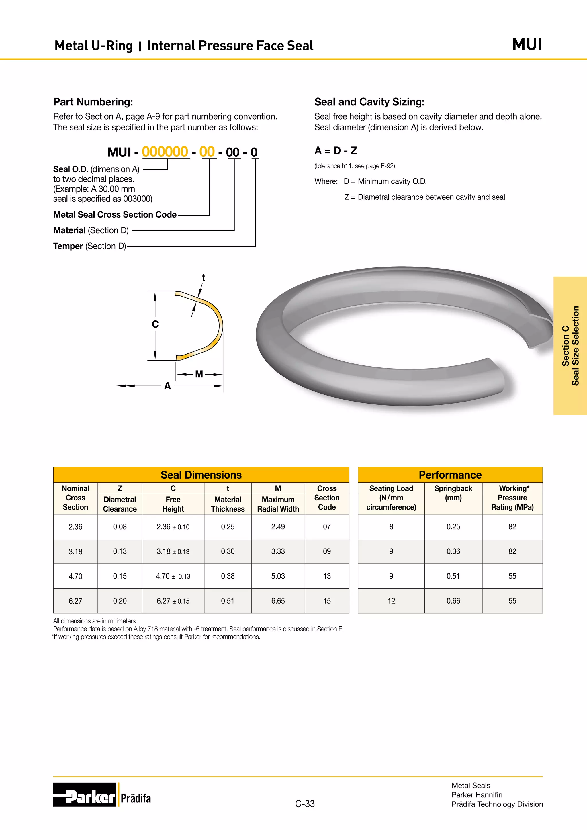 Seal and Cavity Sizing:
Seal free height is based on cavity diameter and depth alone.
Seal diameter (dimension A) is derived below.
A = D - Z
(tolerance h11, see page E-92)
Where:	 D	=	Minimum cavity O.D.
	 Z	=	Diametral clearance between cavity and seal
Part Numbering:
Refer to Section A, page A-9 for part numbering convention.
The seal size is specified in the part number as follows:
Seal O.D. (dimension A)
to two decimal places.
(Example: A 30.00 mm
seal is specified as 003000)
Metal Seal Cross Section Code
Material (Section D)
Temper (Section D)
MUI - 000000 - 00 - 00 - 0
A
C
M
t
Seal Dimensions Performance
Nominal
Cross
Section
Z C t M Cross
Section
Code
Seating Load
(N/mm
circumference)
Springback
(mm)
Working*
Pressure
Rating (MPa)
Diametral
Clearance
Free
Height
Material
Thickness
Maximum
Radial Width
2.36 0.08 2.36 ± 0.10 0.25 2.49 07 8 0.25 82
3.18 0.13 3.18 ± 0.13 0.30 3.33 09 9 0.36 82
4.70 0.15 4.70 ± 0.13 0.38 5.03 13 9 0.51 55
6.27 0.20 6.27 ± 0.15 0.51 6.65 15 12 0.66 55
All dimensions are in millimeters.
Performance data is based on Alloy 718 material with -6 treatment. Seal performance is discussed in Section E.
*If working pressures exceed these ratings consult Parker for recommendations.
Metal Seals
Parker Hannifin
Prädifa Technology Division
C-33
Section
C
Seal
Size
Selection
Metal U-Ring I Internal Pressure Face Seal MUI
 