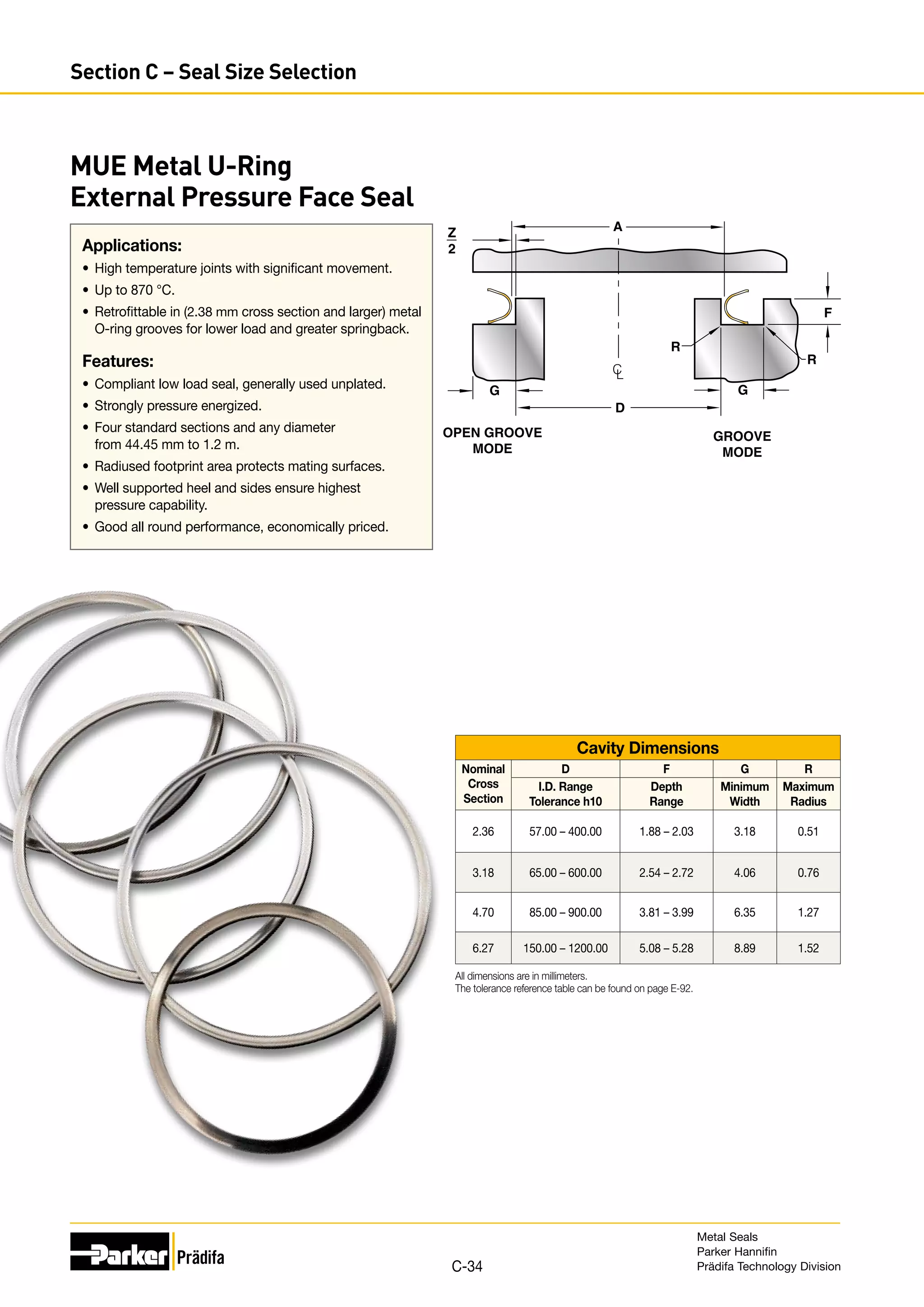 Applications:
•	 High temperature joints with significant movement.
•	 Up to 870 °C.
•	 Retrofittable in (2.38 mm cross section and larger) metal
O-ring grooves for lower load and greater springback.
Features:
•	 Compliant low load seal, generally used unplated.
•	 Strongly pressure energized.
•	 Four standard sections and any diameter
from 44.45 mm to 1.2 m.
•	 Radiused footprint area protects mating surfaces.
•	 Well supported heel and sides ensure highest
pressure capability.
•	 Good all round performance, economically priced.
MUE Metal U-Ring
External Pressure Face Seal
Z
2
D
A
R
R
G
OPEN GROOVE
MODE
GROOVE
MODE
C
L
F
G
Cavity Dimensions
Nominal
Cross
Section
D F G R
I.D. Range
Tolerance h10
Depth
Range
Minimum
Width
Maximum
Radius
2.36 57.00 – 400.00 1.88 – 2.03 3.18 0.51
3.18 65.00 – 600.00 2.54 – 2.72 4.06 0.76
4.70 85.00 – 900.00 3.81 – 3.99 6.35 1.27
6.27 150.00 – 1200.00 5.08 – 5.28 8.89 1.52
All dimensions are in millimeters.
The tolerance reference table can be found on page E-92.
Metal Seals
Parker Hannifin
Prädifa Technology Division
C-34
Section C – Seal Size Selection
 
