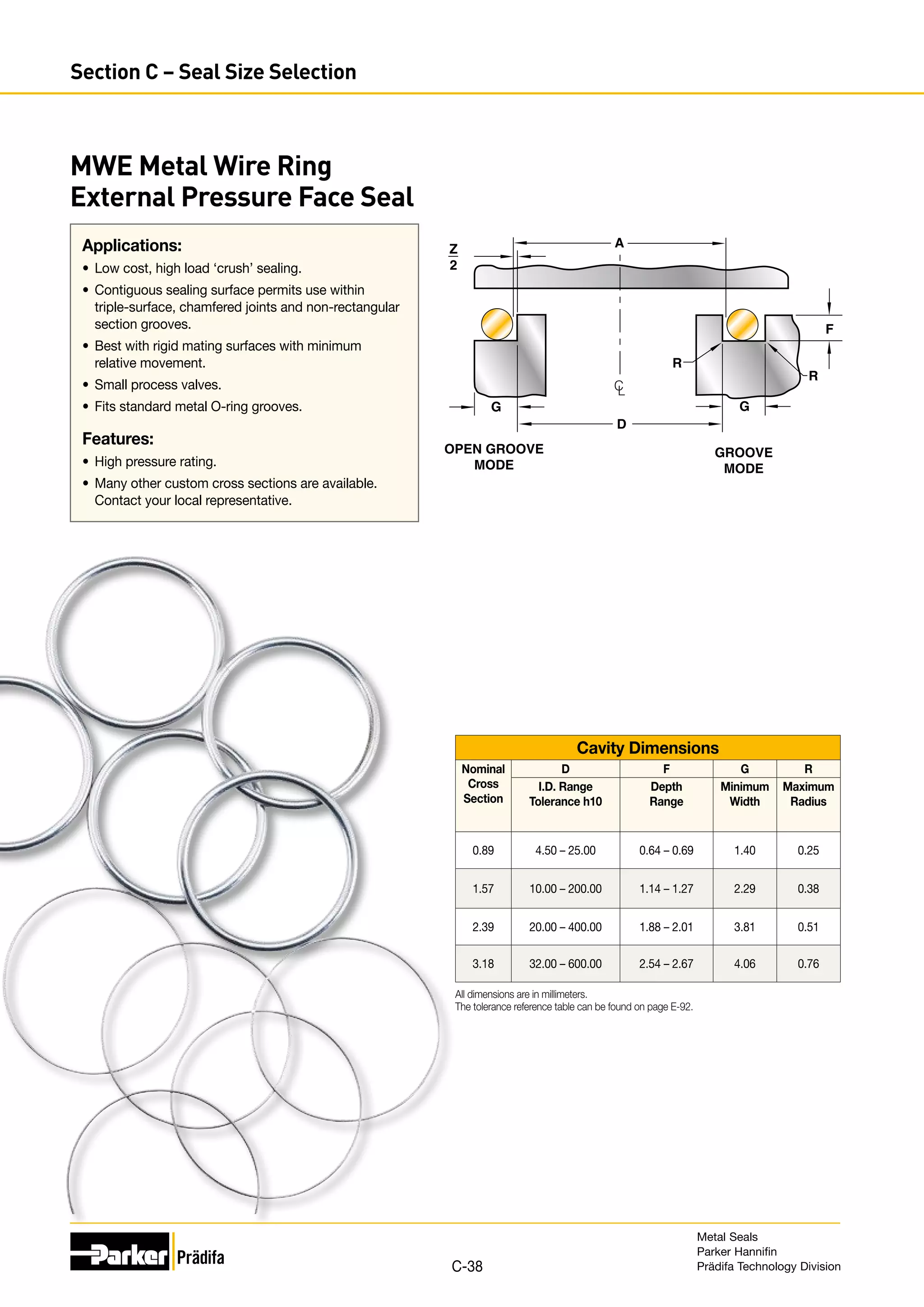 Applications:
•	 Low cost, high load ‘crush’ sealing.
•	 Contiguous sealing surface permits use within
triple-surface, chamfered joints and non-rectangular
section grooves.
•	 Best with rigid mating surfaces with minimum
relative movement.
•	 Small process valves.
•	 Fits standard metal O-ring grooves.
Features:
•	 High pressure rating.
•	 Many other custom cross sections are available.
Contact your local representative.
MWE Metal Wire Ring
External Pressure Face Seal
Z
2
D
A
R
R
G
OPEN GROOVE
MODE
GROOVE
MODE
C
L
F
G
Cavity Dimensions
Nominal
Cross
Section
D F G R
I.D. Range
Tolerance h10
Depth
Range
Minimum
Width
Maximum
Radius
0.89 4.50 – 25.00 0.64 – 0.69 1.40 0.25
1.57 10.00 – 200.00 1.14 – 1.27 2.29 0.38
2.39 20.00 – 400.00 1.88 – 2.01 3.81 0.51
3.18 32.00 – 600.00 2.54 – 2.67 4.06 0.76
All dimensions are in millimeters.
The tolerance reference table can be found on page E-92.
Metal Seals
Parker Hannifin
Prädifa Technology Division
C-38
Section C – Seal Size Selection
 