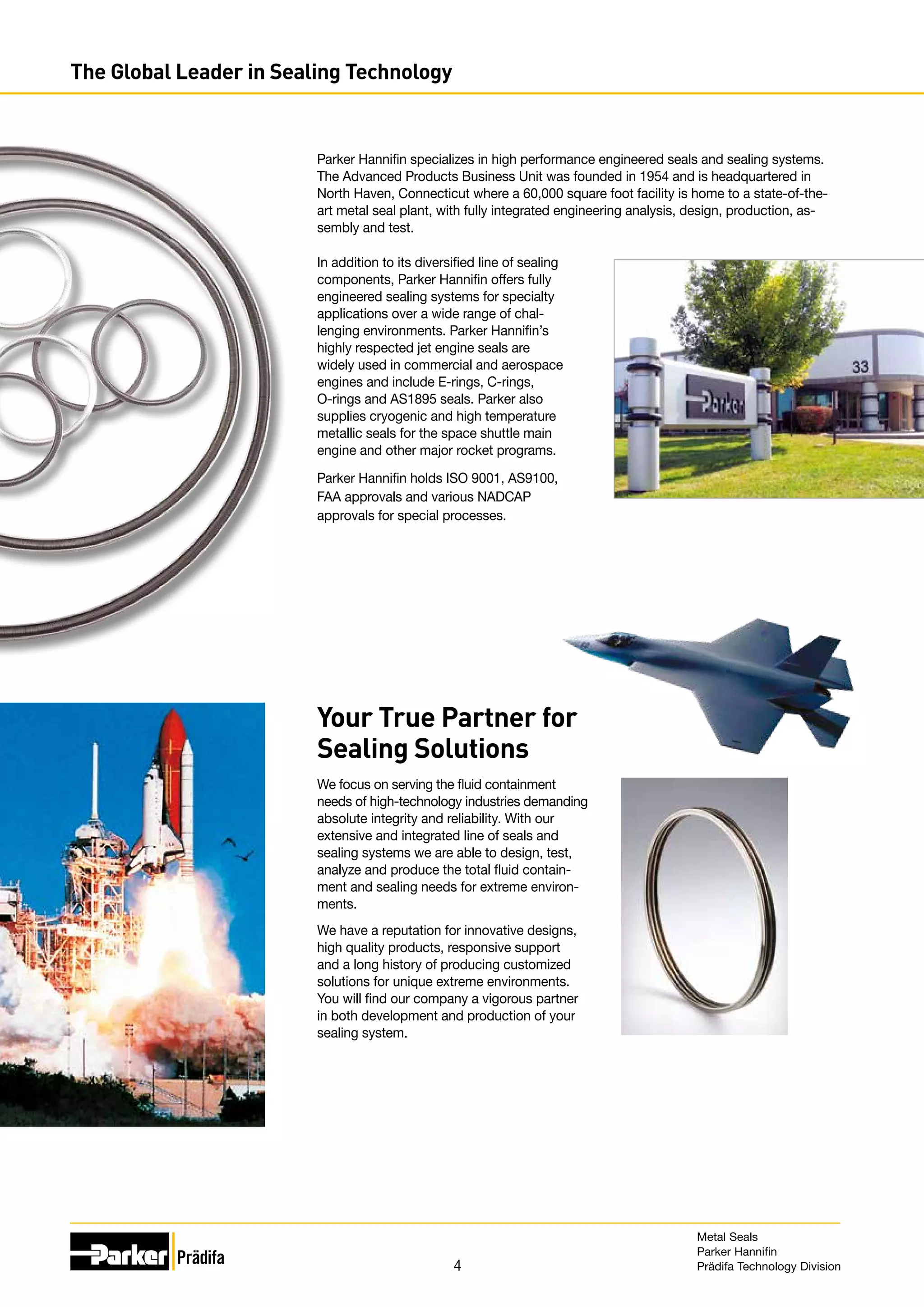 4
The Global Leader in Sealing Technology
In addition to its diversified line of sealing
components, Parker Hannifin offers fully
engineered sealing systems for specialty
applications over a wide range of chal-
lenging environments. Parker Hannifin’s
highly respected jet engine seals are
widely used in commercial and aerospace
engines and include E-rings, C-rings,
O-rings and AS1895 seals. Parker also
supplies cryogenic and high temperature
metallic seals for the space shuttle main
engine and other major rocket programs.
Parker Hannifin holds ISO 9001, AS9100,
FAA approvals and various NADCAP
approvals for special processes.
Your True Partner for
Sealing Solutions
We focus on serving the fluid containment
needs of high-technology industries demanding
absolute integrity and reliability. With our
extensive and integrated line of seals and
sealing systems we are able to design, test,
analyze and produce the total fluid contain-
ment and sealing needs for extreme environ-
ments.
We have a reputation for innovative designs,
high quality products, responsive support
and a long history of producing customized
solutions for unique extreme environments.
You will find our company a vigorous partner
in both development and production of your
sealing system.
Parker Hannifin specializes in high performance engineered seals and sealing systems.
The Advanced Products Business Unit was founded in 1954 and is headquartered in
North Haven, Connecticut where a 60,000 square foot facility is home to a state-of-the-
art metal seal plant, with fully integrated engineering analysis, design, production, as-
sembly and test.
Metal Seals
Parker Hannifin
Prädifa Technology Division
 