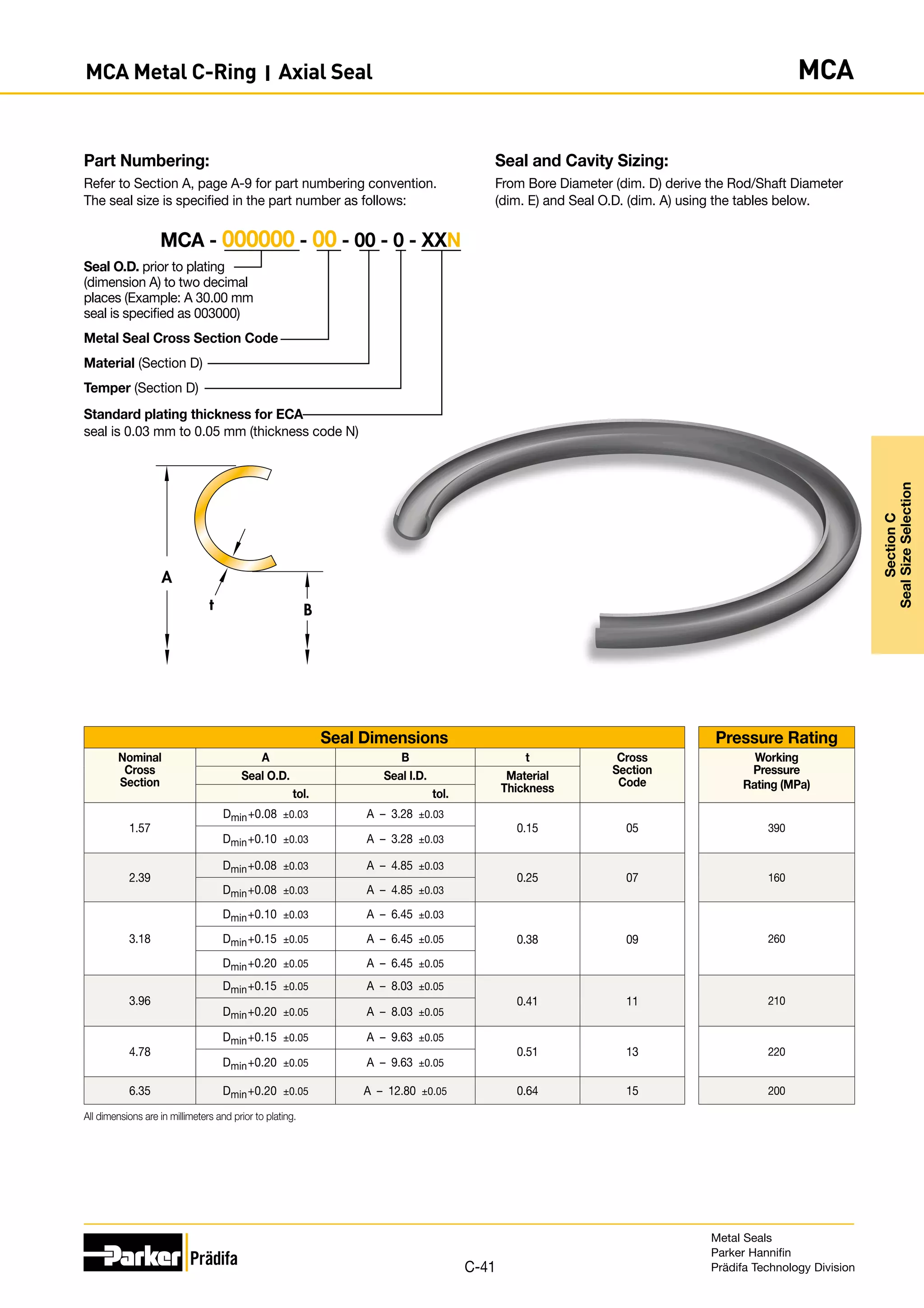 Seal and Cavity Sizing:
From Bore Diameter (dim. D) derive the Rod/Shaft Diameter
(dim. E) and Seal O.D. (dim. A) using the tables below.
Part Numbering:
Refer to Section A, page A-9 for part numbering convention.
The seal size is specified in the part number as follows:
Seal O.D. prior to plating
(dimension A) to two decimal
places (Example: A 30.00 mm
seal is specified as 003000)
Metal Seal Cross Section Code
Material (Section D)
Temper (Section D)
Standard plating thickness for ECA
seal is 0.03 mm to 0.05 mm (thickness code N)
MCA - 000000 - 00 - 00 - 0 - XXN
B
A
t
Seal Dimensions Pressure Rating
Nominal
Cross
Section
A B t Cross
Section
Code
Working
Pressure
Rating (MPa)
Seal O.D. Seal I.D. Material
Thickness
tol. tol.
1.57
Dmin+0.08 ±0.03 A – 3.28 ±0.03
0.15 05 390
Dmin+0.10 ±0.03 A – 3.28 ±0.03
2.39
Dmin+0.08 ±0.03 A – 4.85 ±0.03
0.25 07 160
Dmin+0.08 ±0.03 A – 4.85 ±0.03
3.18
Dmin+0.10 ±0.03 A – 6.45 ±0.03
0.38 09 260
Dmin+0.15 ±0.05 A – 6.45 ±0.05
Dmin+0.20 ±0.05 A – 6.45 ±0.05
3.96
Dmin+0.15 ±0.05 A – 8.03 ±0.05
0.41 11 210
Dmin+0.20 ±0.05 A – 8.03 ±0.05
4.78
Dmin+0.15 ±0.05 A – 9.63 ±0.05
0.51 13 220
Dmin+0.20 ±0.05 A – 9.63 ±0.05
6.35 Dmin+0.20 ±0.05 A – 12.80 ±0.05 0.64 15 200
All dimensions are in millimeters and prior to plating.
Metal Seals
Parker Hannifin
Prädifa Technology Division
C-41
Section
C
Seal
Size
Selection
MCA Metal C-Ring I Axial Seal MCA
 