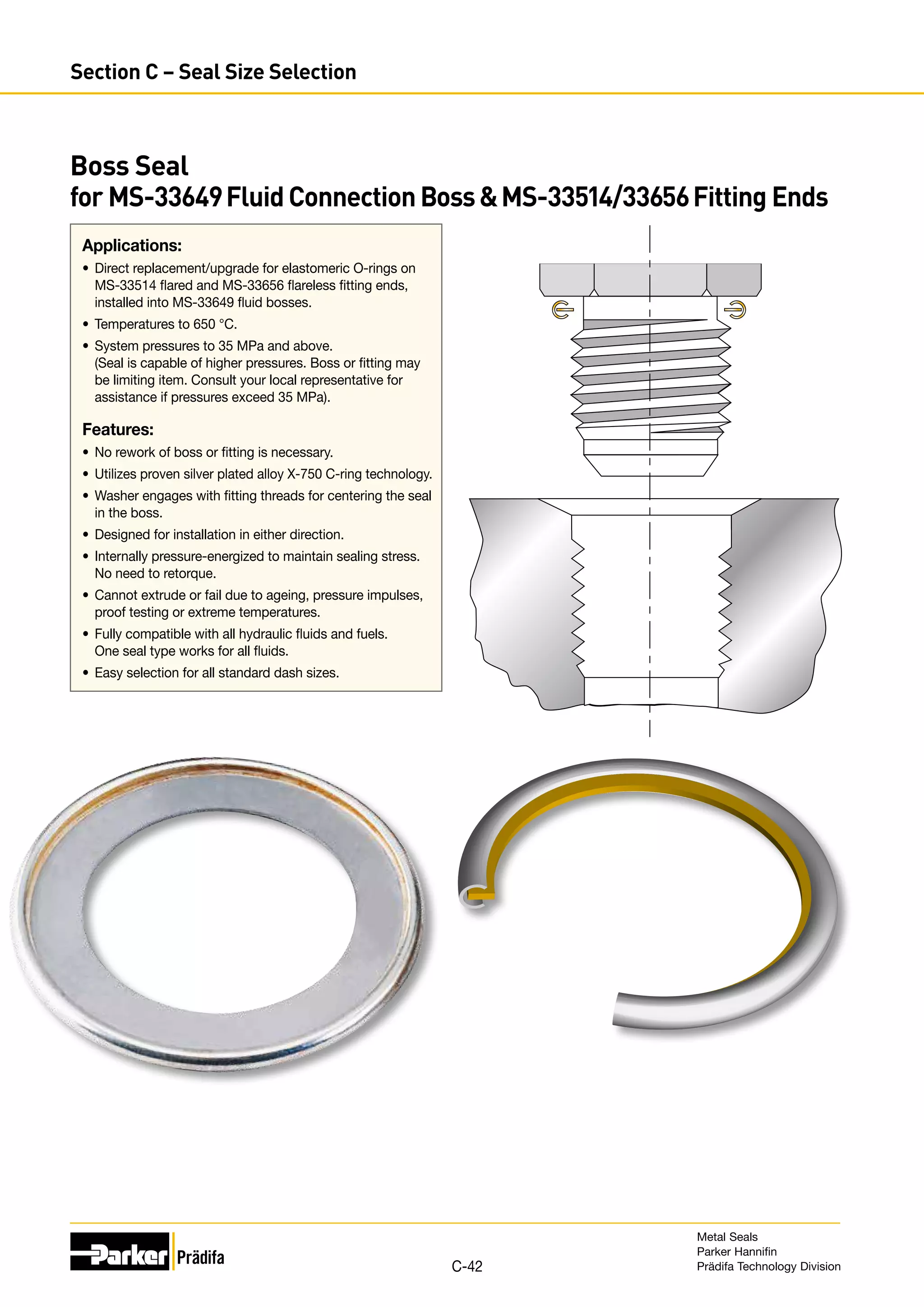 Applications:
•	 Direct replacement/upgrade for elastomeric O-rings on
MS-33514 flared and MS-33656 flareless fitting ends,
installed into MS-33649 fluid bosses.
•	 Temperatures to 650 °C.
•	 System pressures to 35 MPa and above.
(Seal is capable of higher pressures. Boss or fitting may
be limiting item. Consult your local representative for
assistance if pressures exceed 35 MPa).
Features:
•	 No rework of boss or fitting is necessary.
•	 Utilizes proven silver plated alloy X-750 C-ring technology.
•	 Washer engages with fitting threads for centering the seal
in the boss.
•	 Designed for installation in either direction.
•	 Internally pressure-energized to maintain sealing stress.
No need to retorque.
•	 Cannot extrude or fail due to ageing, pressure impulses,
proof testing or extreme temperatures.
•	 Fully compatible with all hydraulic fluids and fuels.
One seal type works for all fluids.
•	 Easy selection for all standard dash sizes.
Boss Seal
for MS-33649FluidConnectionBossMS-33514/33656Fitting Ends
Metal Seals
Parker Hannifin
Prädifa Technology Division
C-42
Section C – Seal Size Selection
 