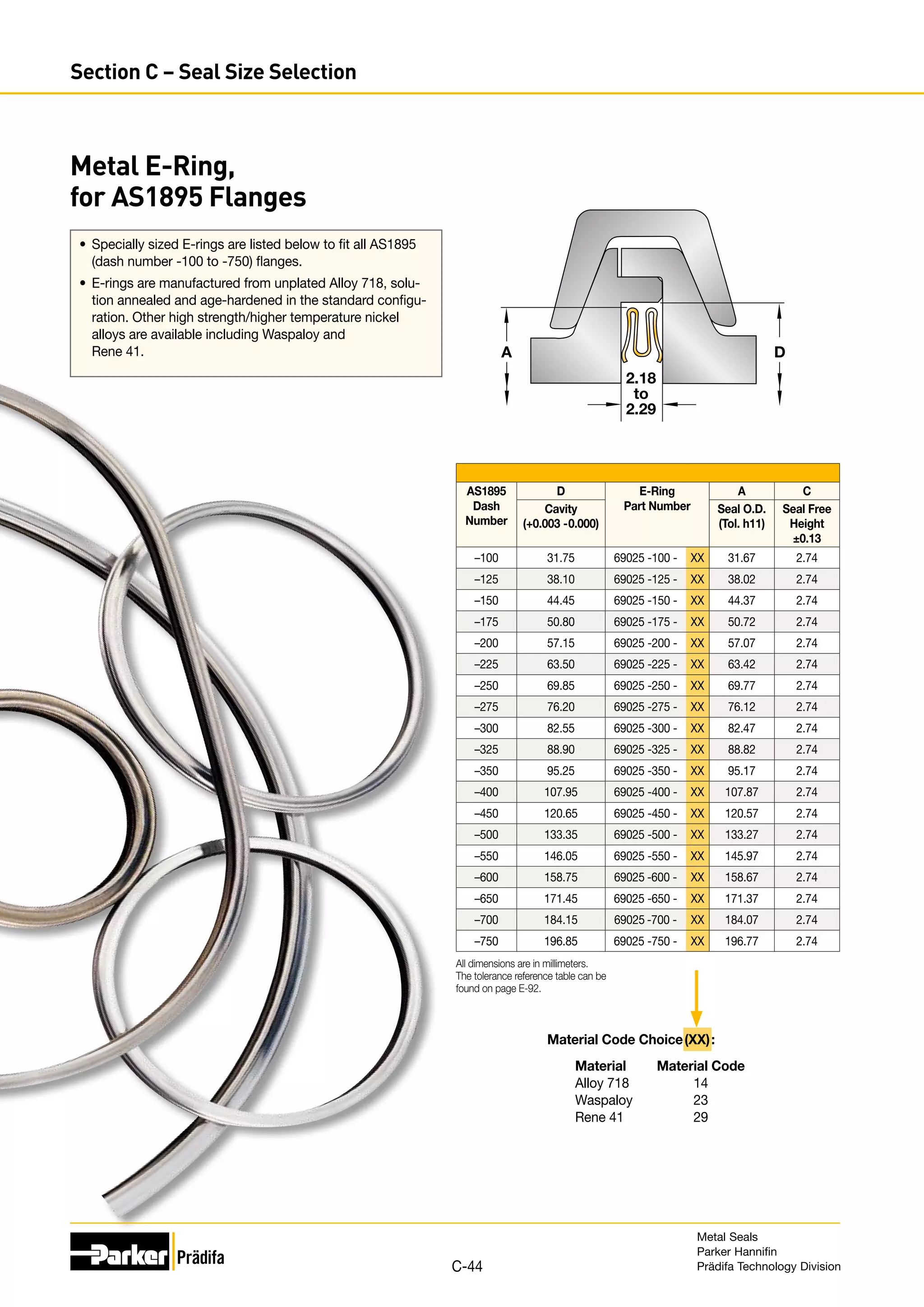 A D
2.18
to
2.29
AS1895
Dash
Number
D E-Ring
Part Number
A C
Cavity
(+0.003 -0.000)
Seal O.D.
(Tol. h11)
Seal Free
Height
±0.13
–100 31.75 69025 -100 - XX 31.67 2.74
–125 38.10 69025 -125 - XX 38.02 2.74
–150 44.45 69025 -150 - XX 44.37 2.74
–175 50.80 69025 -175 - XX 50.72 2.74
–200 57.15 69025 -200 - XX 57.07 2.74
–225 63.50 69025 -225 - XX 63.42 2.74
–250 69.85 69025 -250 - XX 69.77 2.74
–275 76.20 69025 -275 - XX 76.12 2.74
–300 82.55 69025 -300 - XX 82.47 2.74
–325 88.90 69025 -325 - XX 88.82 2.74
–350 95.25 69025 -350 - XX 95.17 2.74
–400 107.95 69025 -400 - XX 107.87 2.74
–450 120.65 69025 -450 - XX 120.57 2.74
–500 133.35 69025 -500 - XX 133.27 2.74
–550 146.05 69025 -550 - XX 145.97 2.74
–600 158.75 69025 -600 - XX 158.67 2.74
–650 171.45 69025 -650 - XX 171.37 2.74
–700 184.15 69025 -700 - XX 184.07 2.74
–750 196.85 69025 -750 - XX 196.77 2.74
All dimensions are in millimeters.
The tolerance reference table can be
found on page E-92.
Material Code Choice (XX):
	 Material	 Material Code
	 Alloy 718	 14
	Waspaloy	 23
	 Rene 41	 29
•	 Specially sized E-rings are listed below to fit all AS1895
(dash number -100 to -750) flanges.
•	 E-rings are manufactured from unplated Alloy 718, solu-
tion annealed and age-hardened in the standard configu-
ration. Other high strength/higher temperature nickel
alloys are available including Waspaloy and
Rene 41.
Metal E-Ring,
for AS1895 Flanges
Metal Seals
Parker Hannifin
Prädifa Technology Division
C-44
Section C – Seal Size Selection
 