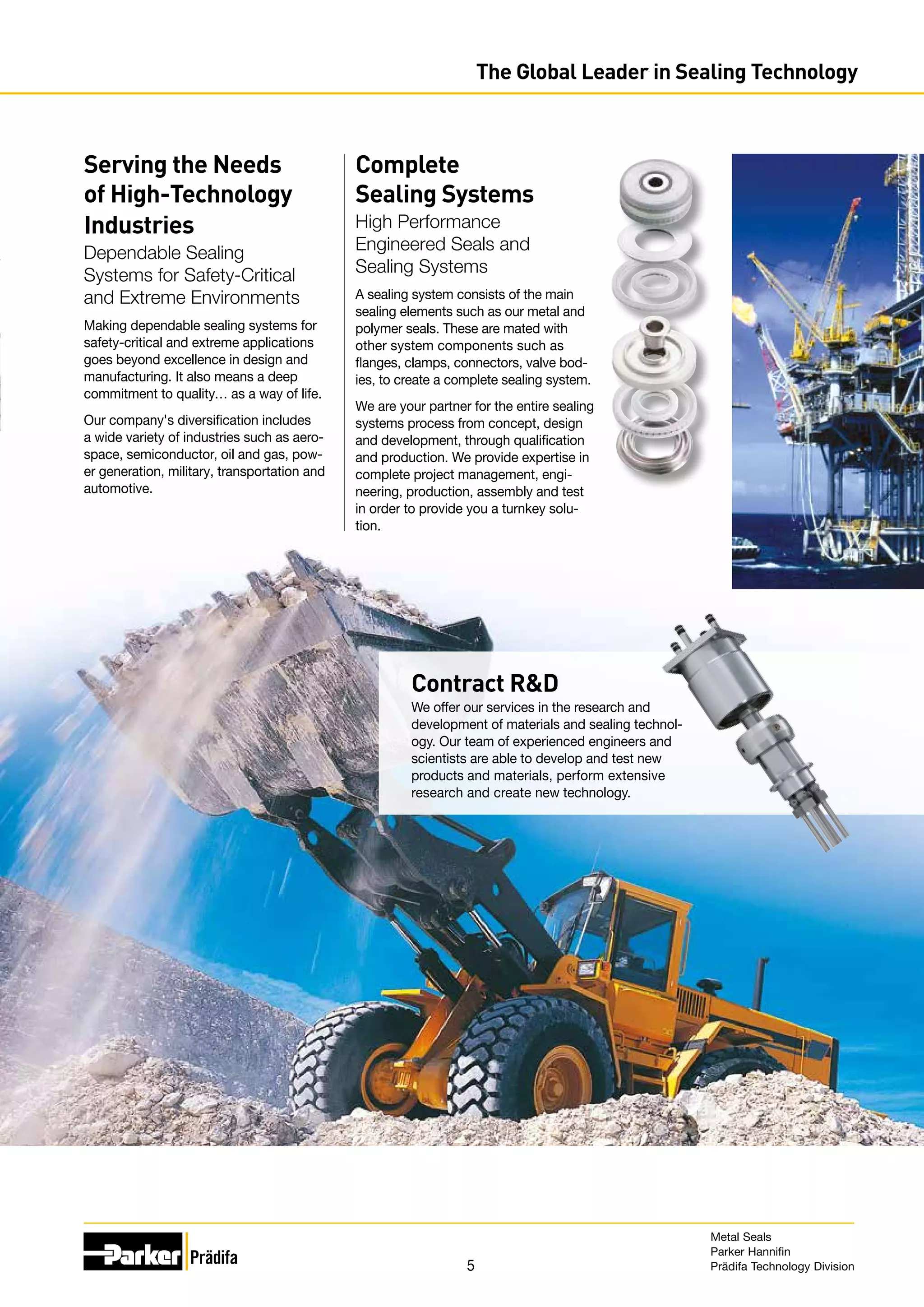 5
The Global Leader in Sealing Technology
Contract RD
We offer our services in the research and
development of materials and sealing technol-
ogy. Our team of experienced engineers and
scientists are able to develop and test new
products and materials, perform extensive
research and create new technology.
Serving the Needs
of High-Technology
Industries
Dependable Sealing
Systems for Safety-Critical
and Extreme Environments
Making dependable sealing systems for
safety-critical and extreme applications
goes beyond excellence in design and
manufacturing. It also means a deep
commitment to quality… as a way of life.
Our company's diversification includes
a wide variety of industries such as aero-
space, semiconductor, oil and gas, pow-
er generation, military, transportation and
automotive.
Complete
Sealing Systems
High Performance
Engineered Seals and
Sealing Systems
A sealing system consists of the main
sealing elements such as our metal and
polymer seals. These are mated with
other system components such as
flanges, clamps, connectors, valve bod-
ies, to create a complete sealing system.
We are your partner for the entire sealing
systems process from concept, design
and development, through qualification
and production. We provide expertise in
complete project management, engi-
neering, production, assembly and test
in order to provide you a turnkey solu-
tion.
Metal Seals
Parker Hannifin
Prädifa Technology Division
 