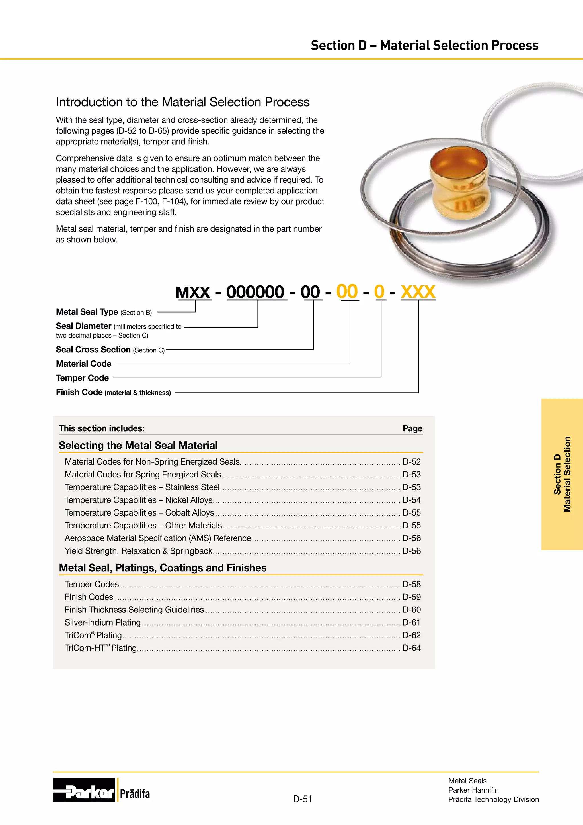 This section includes:	 Page
Selecting the Metal Seal Material
Material Codes for Non-Spring Energized Seals.. . . . . . . . . . . . . . . . . . . . . . . . . . . . . . . . . . . . . . . . . . . . . . . . . . . . . . . . . . . . . . . . . . D-52
Material Codes for Spring Energized Seals. . . . . . . . . . . . . . . . . . . . . . . . . . . . . . . . . . . . . . . . . . . . . . . . . . . . . . . . . . . . . . . . . . . . . . . . . . D-53
Temperature Capabilities – Stainless Steel.. . . . . . . . . . . . . . . . . . . . . . . . . . . . . . . . . . . . . . . . . . . . . . . . . . . . . . . . . . . . . . . . . . . . . . . . . . D-53
Temperature Capabilities – Nickel Alloys.. . . . . . . . . . . . . . . . . . . . . . . . . . . . . . . . . . . . . . . . . . . . . . . . . . . . . . . . . . . . . . . . . . . . . . . . . . . . . D-54
Temperature Capabilities – Cobalt Alloys. . . . . . . . . . . . . . . . . . . . . . . . . . . . . . . . . . . . . . . . . . . . . . . . . . . . . . . . . . . . . . . . . . . . . . . . . . . . . D-55
Temperature Capabilities – Other Materials.. . . . . . . . . . . . . . . . . . . . . . . . . . . . . . . . . . . . . . . . . . . . . . . . . . . . . . . . . . . . . . . . . . . . . . . . . D-55
Aerospace Material Specification (AMS) Reference. . . . . . . . . . . . . . . . . . . . . . . . . . . . . . . . . . . . . . . . . . . . . . . . . . . . . . . . . . . . . . D-56
Yield Strength, Relaxation  Springback.. . . . . . . . . . . . . . . . . . . . . . . . . . . . . . . . . . . . . . . . . . . . . . . . . . . . . . . . . . . . . . . . . . . . . . . . . . . . . D-56
Metal Seal, Platings, Coatings and Finishes
Temper Codes. . . . . . . . . . . . . . . . . . . . . . . . . . . . . . . . . . . . . . . . . . . . . . . . . . . . . . . . . . . . . . . . . . . . . . . . . . . . . . . . . . . . . . . . . . . . . . . . . . . . . . . . . . . . . . . . . . . . D-58
Finish Codes. . . . . . . . . . . . . . . . . . . . . . . . . . . . . . . . . . . . . . . . . . . . . . . . . . . . . . . . . . . . . . . . . . . . . . . . . . . . . . . . . . . . . . . . . . . . . . . . . . . . . . . . . . . . . . . . . . . . . . D-59
Finish Thickness Selecting Guidelines. . . . . . . . . . . . . . . . . . . . . . . . . . . . . . . . . . . . . . . . . . . . . . . . . . . . . . . . . . . . . . . . . . . . . . . . . . . . . . . . . D-60
Silver-Indium Plating. . . . . . . . . . . . . . . . . . . . . . . . . . . . . . . . . . . . . . . . . . . . . . . . . . . . . . . . . . . . . . . . . . . . . . . . . . . . . . . . . . . . . . . . . . . . . . . . . . . . . . . . . . . D-61
TriCom®
Plating.. . . . . . . . . . . . . . . . . . . . . . . . . . . . . . . . . . . . . . . . . . . . . . . . . . . . . . . . . . . . . . . . . . . . . . . . . . . . . . . . . . . . . . . . . . . . . . . . . . . . . . . . . . . . . . . . . . D-62
TriCom-HT™
Plating.. . . . . . . . . . . . . . . . . . . . . . . . . . . . . . . . . . . . . . . . . . . . . . . . . . . . . . . . . . . . . . . . . . . . . . . . . . . . . . . . . . . . . . . . . . . . . . . . . . . . . . . . . . . . D-64
Introduction to the Material Selection Process
With the seal type, diameter and cross-section already determined, the
following pages (D-52 to D-65) provide specific guidance in selecting the
appropriate material(s), temper and finish.
Comprehensive data is given to ensure an optimum match between the
many material choices and the application. However, we are always
pleased to offer additional technical consulting and advice if required. To
obtain the fastest response please send us your completed application
data sheet (see page F-103, F-104), for immediate review by our product
specialists and engineering staff.
Metal seal material, temper and finish are designated in the part number
as shown below.
Metal Seal Type (Section B)
Seal Diameter (millimeters specified to
two decimal places – Section C)
Seal Cross Section (Section C)
Material Code
Temper Code
Finish Code (material  thickness)
MXX - 000000 - 00 - 00 - 0 - XXX
Metal Seals
Parker Hannifin
Prädifa Technology Division
D-51
Section
D
Material
Selection
Section D – Material Selection Process
 